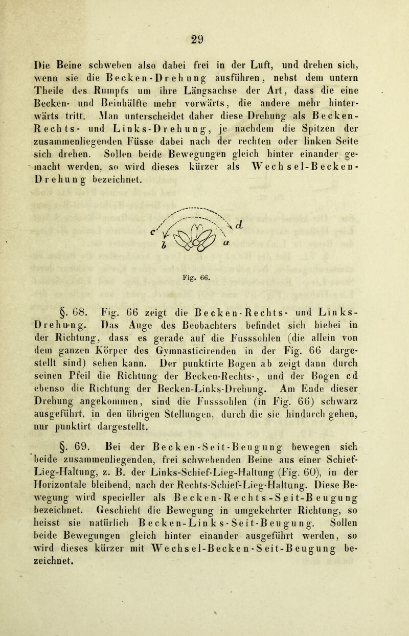 Die Beine schweben also dabei frei in der Luft, und drehen sich, wenn sie die Becken-Drehung ausflihren , nebst dem untern Theile des Rumpfs um ihre Längsachse der Art, dass die eine Becken- und Beinhälfte mehr vorwärts, die andere mehr hinter- wärts tritt. Man unterscheidet daher diese Drehung als Becken- Rechts- und L i nk s-D r e h u n g , je nachdem die Spitzen der zusammenliegenden Füsse dabei nach der rechten oder linken Seite sich drehen. Sollen beide Bewegungen gleich hinter einander ge- macht werden, so wird dieses kürzer als W ec h s e 1- Becken- Drehung bezeichnet. Fig. 66. §. 68. Fig. 66 zeigt die B e ck e n - R e cht s - und Links- Drehu-ng. Das Auge des Beobachters befindet sich hiebei in der Richtung, dass es gerade auf die Fusssohlen (die allein von dem ganzen Körper des Gymnasticirenden in der Fig. 66 darge- stellt sind) sehen kann. Der punktirte Bogen ab zeigt dann durch seinen Pfeil die Richtung der Becken-Rechts-, und der Bogen cd ebenso die Richtung der Becken-Links-Drehung. Am Ende dieser Drehung angekommen, sind die Fusssohlen (in Fig. 66) schwarz ausgeführt, in den übrigen Stellungen, durch die sie hindurch gehen, nur punktirt dargestellt. §. 69. Bei der Becken - Seit -B eugung bewegen sich beide zusammenliegenden, frei schwebenden Beine aus einer Schief- Lieg-Haltung, z. B. der Links-Schief-Lieg-Haltung (Fig. 60), in der Horizontale bleibend, nach der Rechts-Schief-Lieg-Haltung. Diese Be- wegung wird specieller als Becken-Rechts-Sgit-Beugung bezeichnet. Geschieht die Bewegung in umgekehrter Richtung, so heisst sie natürlich Becken-Links-Seit-Beugung. Sollen beide Bewegungen gleich hinter einander ausgeführt werden, so wird dieses kürzer mit We chs el-B ecke n - S eit-B eugung be- zeichnet.