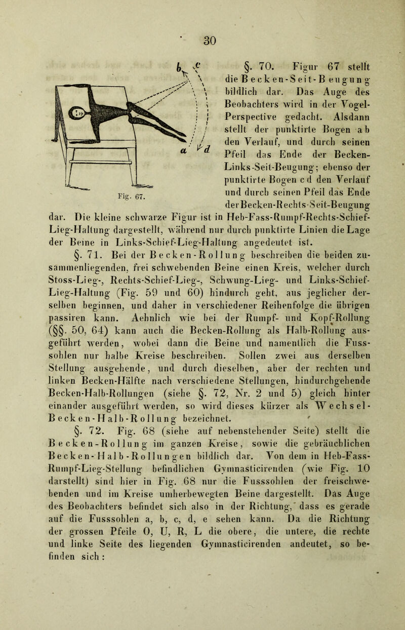 §. 70. Figur 67 stellt die B e e k e n - S e i t - B e u g u n g bildlich dar. Das Auge des Beobachters wird in der Vogel- Perspective gedacht. Alsdann stellt der punktirte Bogen ab den Verlauf, und durch seinen Pfeil das Ende der Becken- Links-Seit-Beugung; ebenso der punktirte Bogen cd den Verlauf und durch seinen Pfeil das Ende derBecken-Rechts-Seit-Beugung dar. Die kleine schwarze Figur ist in Heb-Fass-Rumpf-Rechts-Schief- Lieg-Haltung dargestellt, während nur durch punktirte Linien die Lage der Beine in Links-Schief-Lieg-Raltung angedeutet ist. §. 71. Bei der Becken-Rollung beschreiben die beiden zu- sammenliegenden, frei schwebenden Beine einen Kreis, welcher durch Stoss-Lieg-, Rechts-Schief-Lieg-, Schwung-Lieg- und Links-Schief- Lieg-Haltung (Fig. 59 und 60) hindurch geht, aus jeglicher der- selben beginnen, und daher in verschiedener Reihenfolge die übrigen passiren kann. Aehnlich wie bei der Rumpf- und Kopf-Rollung (§§. 50, 64) kann auch die Becken-Rollung als Halb-Rollung aus- gefiihrt werden, wobei dann die Beine und namentlich die Fuss- sohlen nur halbe Kreise beschreiben. Sollen zwei aus derselben Stellung ausgehende, und durch dieselben, aber der rechten und linken Becken-Hälfte nach verschiedene Stellungen, hindurchgehende Becken-Halb-Rollungen (siehe §. 72, Nr. 2 und 5) gleich hinter einander ausgeführt werden, so wird dieses kürzer als Wechsel- B ecke n - H alb - R o 11 ung bezeichnet. §. 72. Fig. 68 (siehe auf nebenstehender Seite) stellt die Becken-Rollung im ganzen Kreise, sowie die gebräuchlichen Becken-Halb-Rollungen bildlich dar. Von dem in Heb-Fass- Rumpf-Lieg-Stellung befindlichen Gymnasticirenden (wie Fig. 10 darstellt) sind hier in Fig. 68 nur die Fusssohlen der freischwe- benden und im Kreise umherbewegten Beine dargestellt. Das Auge des Beobachters befindet sich also in der Richtung,' dass es gerade auf die Fusssohlen a, b, c, d, e sehen kann. Da die Richtung der grossen Pfeile 0, U, R, L die obere, die untere, die rechte und linke Seite des liegenden Gymnasticirenden andeutet, so be- finden sich :