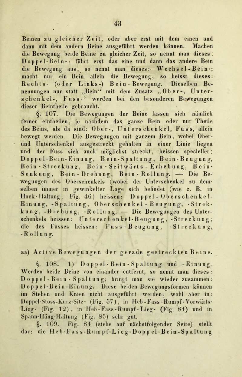 Beinen zu gleicher Zeit, oder aber erst mit dem einen und dann mit dem andern Beine ausgeführt werden können. Machen die Bewegung beide Beine zu gleicher Zeit, so nennt inan dieses : Doppel-Bein-; führt erst das eine und dann das andere Bein die Bewegung aus, so nennt man dieses: Wechsel-Bein-; macht nur ein Bein allein die Bewegung, so heisst dieses: Rechts- (oder Links-) B e i n - Bewegung. Dieselben Be- nennungen nur statt „Bein“ mit dem Zusatz „Ober-, Unter- schenkel-, Fuss-“ werden bei den besonderen Bewegungen dieser Beintheile gebraucht. §. 107. Die Bewegungen der Beine lassen sich nämlich ferner eintheilen, je nachdem das ganze Bein oder nur Theile des Beins, als da sind: Ober-, Unterschenkel, Fuss, allein bewegt werden. Die Bewegungen mit ganzem Bein, wobei Ober- und Unterschenkel ausgestreckt gehalten in einer Linie liegen und der Fuss sich auch möglichst streckt, heissen specieller: Doppel-Bein-Einung, Bein-Spaltung, Bein-Beugung, Bein - Streckung, Bein- Seitwärts- Erhebung, Bein- Senkung, Bein-Drehung, Bein-Rollung. — Die Be- wegungen des Oberschenkels (wobei der Unterschenkel zu dem- selben immer in gewinkelter Lage sich befindet (wie z. B. in Hock-Haltung, Fig. 46) heissen: D op pel - 0 b e rs ch enke I- Einung, -Spaltung, Oberschenkel-Beugung, -Strec- kung, -Drehung, -Rollung. — Die Bewegungen des Unter- schenkels heissen: Unterschenkel-Beugung, -Streckung; die des Fusses heissen: Fuss • B eugung, -Streckung, -Rollung. aa) Active Bewegungen der gerade gestreckten Beine. §. 108. 1) D o p p el - B ein - Sp altung und -Einung. Werden beide Beine von einander entfernt, so nennt man dieses : D oppel - Bei n - S palt ung; bringt man sie wieder zusammen: Doppel-Bein-Einung. Diese beiden Bewegungsformen können im Stehen und Knien nicht ausgeführt werden, wohl aber in: Doppel-Stoss-Kurz-Sitz- (Fig. 57), in Heb-Fass-Rumpf-Vorwärts- Lieg- (Fig. 12), in Heb-Fass-Rumpf-Lieg- (Fig. 84) und in Spann-Häng-Haltung (Fig. 85) sehr gut. §. 109. Fig. 84 (siehe auf nächstfolgender Seite) stellt dar: die Heb-Fass-Rumpf-Lieg-Doppel-Bein-Spaltung