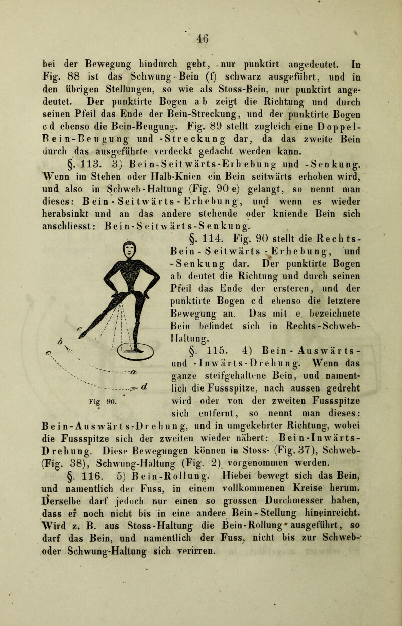 bei der Bewegung hindurch geht, . nur punktirt angedeutet. In Fig. 88 ist das Schwung-Bein (f) schwarz ausgeführt, und in den übrigen Stellungen, so wie als Stoss-Bein, nur punktirt ange- deutet. Der punktirte Bogen ab zeigt die Richtung und durch seinen Pfeil das Ende der Bein-Streckung, und der punktirte Bogen cd ebenso die Bein-Beugung. Fig. 89 stellt zugleich eine Doppel- Bein-Beugung und -Streckung dar, da das zweite Bein durch das ausgeführte verdeckt gedacht werden kann. §. 113. 3) Bein-Seitwärts-Erhebung und -Senkung. Wenn im Stehen oder Halb-Knien ein Bein seitwärts erhoben wird, und also in Schweb-Haltung (Fig. 90 e) gelangt, so nennt man dieses: Bein-Seitwärts-Erhebung, und wenn es wieder herabsinkt und an das andere stehende oder kniende Bein sich anschliesst: B e i n - S e i t w ärt s-S e n kung. §. 114. Fig. 90 stellt die Rechts- Bein - S eitwärts - Erhebung, und -Senkung dar. Der punktirte Bogen ab deutet die Richtung und durch seinen Pfeil das Ende der ersteren, und der punktirte Bogen c d ebenso die letztere Bewegung an. Das mit e. bezeichnete Bein befindet sich in Rechts-Schweb- Haltung. §. 115. 4) Bein - Auswär ts- und -1 n w ä r t s - D r e h un g. Wenn das ganze steifgehaltene Bein, und nament- lich die Fussspitze, nach aussen gedreht wird oder von der zweiten Fussspitze sich entfernt, so nennt man dieses: Bein-Auswärts-Drehung, und in umgekehrter Richtung, wobei die Fussspitze sich der zweiten wieder nähert: Bei n-Inwärts- Drehung. Diese Bewegungen können in Stoss- (Fig. 37), Schweb- (Fig. 38), Schwung-Haltung (Fig. 2) vorgenommen werden. §. 116. 5) Bein-Rollung. Hiebei bewegt sich das Bein, und namentlich der Fuss, in einem vollkommenen Kreise herum. Derselbe darf jedoch nur einen so grossen Durchmesser haben, dass er noch nicht bis in eine andere Bein-Stellung hineinreicht. Wird z. B. aus Stoss-Haltung die Bein-Rollung* ausgeführt, so darf das Bein, und namentlich der Fuss, nicht bis zur Schweb- oder Schwung-Haltung sich verirren. Fig 90.