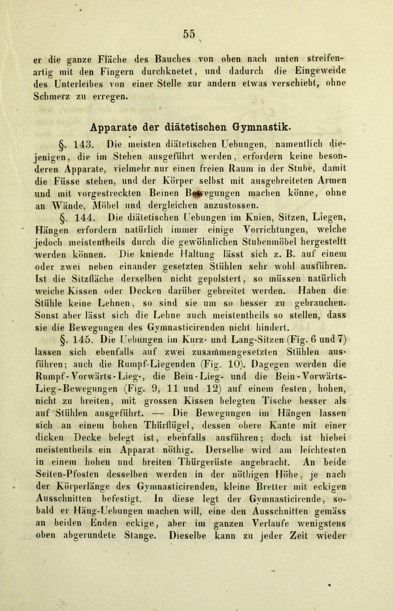 er die ganze Fläche des Bauches von oben nach unten streifen- artig mit den Fingern durchknetet, und dadurch die Eingeweide des Unterleibes von einer Stelle zur andern etwas verschiebt, ohne Schmerz zu erregen. Apparate der diätetischen Gymnastik. §. 143. Die meisten diätetischen Uebungen, namentlich die- jenigen, die im Stehen ausgeführt werden, erfordern keine beson- deren Apparate, vielmehr nur einen freien Raum in der Stube, damit die Fiisse stehen, und der Körper selbst mit ausgebreiteten Armen und mit vorgestreckten Beinen Belegungen machen könne, ohne an Wände, Möbel und dergleichen anzustossen. §. 144. Die diätetischen Uebungen im Knien, Sitzen, Liegen, Hängen erfordern natürlich immer einige Vorrichtungen, welche jedoch meistentheils durch die gewöhnlichen Stubenmöbel hergesteltt werden können. Die kniende Haltung lässt sich z. B. auf einem oder zwei neben einander gesetzten Stühlen sehr wohl ausführen. Ist die Sitzfläche derselben nicht gepolstert, so müssen natürlich weiche Kissen oder Decken darüber gebreitet werden. Haben die Stühle keine Lehnen, so sind sie um so besser zu gebrauchen. Sonst aber lässt sich die Lehne auch meistentheils so stellen, dass sie die Bewegungen des Gymnasticirenden nicht hindert. §. 145. Die Uebungen im Kurz- und Lang-Sitzen (Fig. 6 und 7) lassen sich ebenfalls auf zwei zusammengesetzten Stühlen aus- führen; auch die Rumpf-Liegenden (Fig. 10). Dagegen werden die Rumpf-Vorwärts-Lieg-, die Bein-Lieg- und die Bein - Vorwärts- Lieg-Bewegungen (Fig; 9, 11 und 12) auf einem festen, hohen, nicht zu breiten, mit grossen Kissen belegten Tische besser als auf Stühlen ausgeführt. — Die Bewegungen im Hängen lassen sich an einem hohen Thürflügel, dessen obere Kante mit einer dicken Decke belegt ist, ebenfalls ausführen; doch ist hiebei meistentheils ein Apparat nöthig. Derselbe wird am leichtesten in einem hohen und breiten Thürgerüste angebracht. An beide Seiten-Pfosten desselben werden in der nöthigen Höhe, je nach der Körperlänge des Gymnasticirenden, kleine Bretter mit eckigen Ausschnitten befestigt. In diese legt der Gvmnasticirende, so- bald er Häng-Uebungen machen will, eine den Ausschnitten gemäss an beiden Enden eckige, aber im ganzen Verlaufe wenigstens oben abgerundete Stange. Dieselbe kann zu jeder Zeit wieder