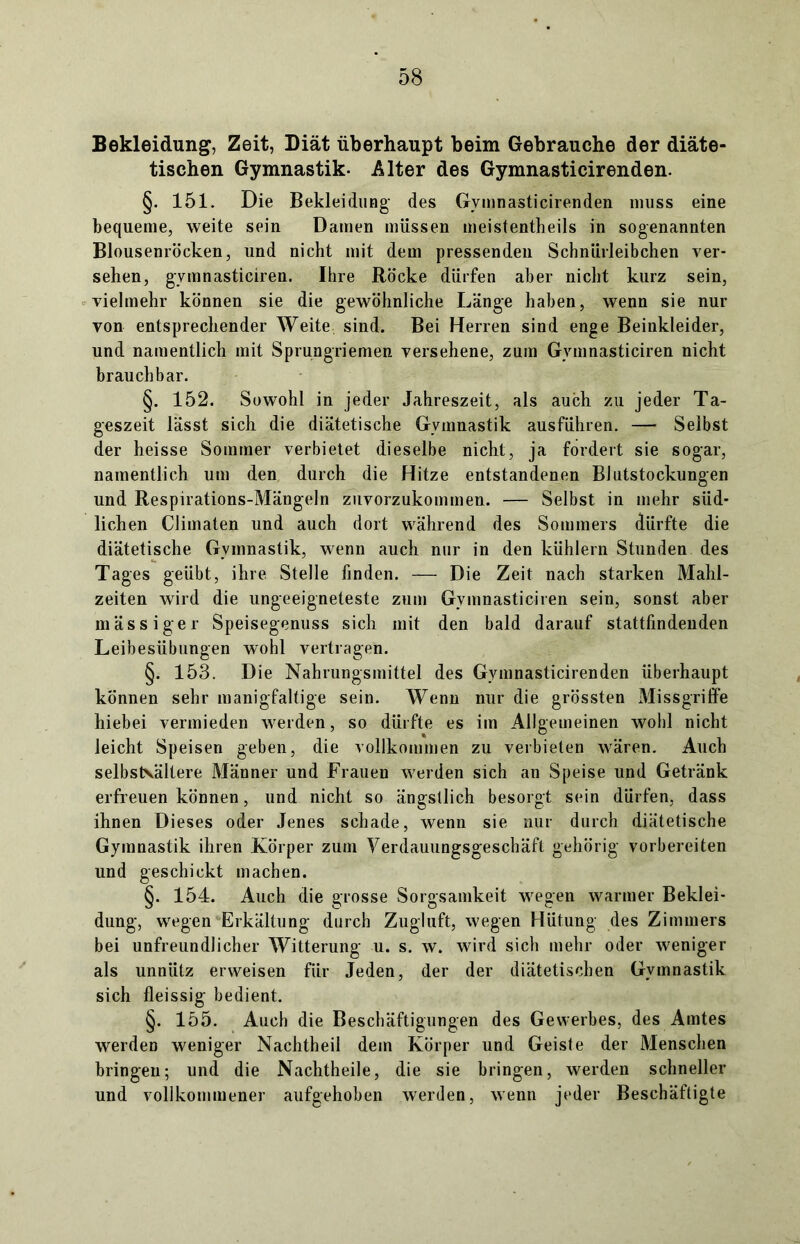 Bekleidung, Zeit, Diät überhaupt beim Gebrauche der diäte- tischen Gymnastik- Alter des Gymnasticirenden. §. 151. Die Bekleidung des Gymnasticirenden muss eine bequeme, weite sein Damen müssen meistentheils in sogenannten Blousenröcken, und nicht mit dem pressenden Schnürleibchen ver- sehen, gymnasticiren. Ihre Röcke dürfen aber nicht kurz sein, vielmehr können sie die gewöhnliche Länge haben, wenn sie nur von entsprechender Weite sind. Bei Herren sind enge Beinkleider, und namentlich mit Sprungriemen versehene, zum Gymnasticiren nicht brauchbar. §. 152. Sowohl in jeder Jahreszeit, als auch zu jeder Ta- geszeit lässt sich die diätetische Gymnastik ausführen. — Selbst der heisse Sommer verbietet dieselbe nicht, ja fordert sie sogar, namentlich um den durch die Hitze entstandenen Blutstockungen und Respirations-Mängeln zuvorzukommen. — Selbst in mehr süd- lichen Climaten und auch dort während des Sommers dürfte die diätetische Gymnastik, wenn auch nur in den kühlem Stunden des Tages geübt, ihre Stelle finden. — Die Zeit nach starken Mahl- zeiten wird die ungeeigneteste zum Gymnasticiren sein, sonst aber mässiger Speisegenuss sich mit den bald darauf stattfindenden Leibesübungen wohl vertragen. §. 153. Die Nahrungsmittel des Gymnasticirenden überhaupt können sehr manigfaltige sein. Wenn nur die grössten Missgriffe hiebei vermieden werden, so dürfte es im Allgemeinen wohl nicht leicht Speisen geben, die vollkommen zu verbieten wären. Auch selbsKältere Männer und Frauen werden sich an Speise und Getränk erfreuen können, und nicht so ängstlich besorgt sein dürfen, dass ihnen Dieses oder Jenes schade, wenn sie nur durch diätetische Gymnastik ihren Körper zum Verdauungsgeschäft gehörig vorbereiten und geschickt machen. §. 154. Auch die grosse Sorgsamkeit wegen warmer Beklei- dung, wegen Erkältung durch Zugluft, wegen Hütung des Zimmers bei unfreundlicher Witterung u. s. w. wird sieb mehr oder weniger als unnütz erweisen für Jeden, der der diätetischen Gymnastik sich fleissig bedient. §. 155. Auch die Beschäftigungen des Gewerbes, des Amtes werden weniger Nachtheil dem Körper und Geiste der Menschen bringen; und die Nachtheile, die sie bringen, werden schneller und vollkommener aufgehoben werden, wenn jeder Beschäftigte