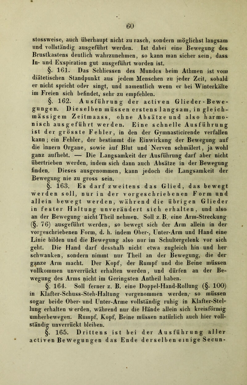 stossweise, auch überhaupt nicht zu rasch, sondern möglichst langsam und vollständig ausgeführt werden. Ist dabei eine Bewegung des Brustkastens deutlich wahrzunehinen, so kann man sicher sein, dass In- und Exspiration gut ausgeführt worden ist. §. 161. Das Schlüssen des Mundes beim Athmen ist vom diätetischen Standpunkt aus jedem Menschen zu jeder Zeit, sobald er nicht spricht oder singt, und namentlich wenn er bei Winterkälte im Freien sich befindet, sehr zu empfehlen. §. 162. Ausführung der activen Glie der - B ewe - gungen. Dieselben müssen erstens langsam, in gleich- inässigem Zeitmaass, ohne Absätze und also harmo- nisch ausgeführt werden. Eine schnelle Ausführung ist der grösste Fehler, in den der Gymnasticirende verfallen kann; ein Fehler, der bestimmt die Einwirkung der Bewegung auf die innern Organe, sowie auf Blut und Nerven schmälert, jawohl ganz aufhebt. — Die Langsamkeit der Ausführung darf aber nicht übertrieben werden, indem sich dann auch Absätze in der Bewegung finden. Dieses ausgenommen, kann jedoch die Langsamkeit der Bewegung nie zu gross sein. §. 163. Es darf zweitens das Glied, das bewegt werden soll, nur in der vor geschriebenen Form und allein bewegt werden, während die übrigen Glieder in fester Haltung unverändert sich erhalten, und also an der Bewegung nicht Theil nehmen. Soll z.B. eine Arm-Streckung (§. 76) ausgeführt werden, so bewegt sich der Arm allein in der vorgeschriebenen Form, d. h. indem Ober-, Unter-Arm und Hand eine Linie bilden und die Bewegung also nur im Schultergelenk vor sich geht. Die Hand darf desshalb nicht etwa zugleich hin und her schwanken, sondern nimmt nur Theil an der Bewegung, die der ganze Arm macht. Der Kopf, der Rumpf und die Beine müssen vollkommen unverrückt erhalten werden, und dürfen an der Be- wegung des Arms nicht im Geringsten Antheil haben. §. 164. Soll ferner z. B. eine Doppel-Hand-Rollung (§. 100) in Klafter-Schuss-Steh-Haltung vorgenommen werden, so müssen sogar beide Ober- und Unter-Arme vollständig ruhig in Klafter-Stel- lung erhalten werden, während nur die Hände allein sich kreisförmig umherbewegen. Rumpf, Kopf, Beine müssen natürlich auch hier voll- ständig unverrückt bleiben. §. 165. Drittens ist bei der Ausführung aller activen Bewegungen das Ende derselben ein ige Secun-