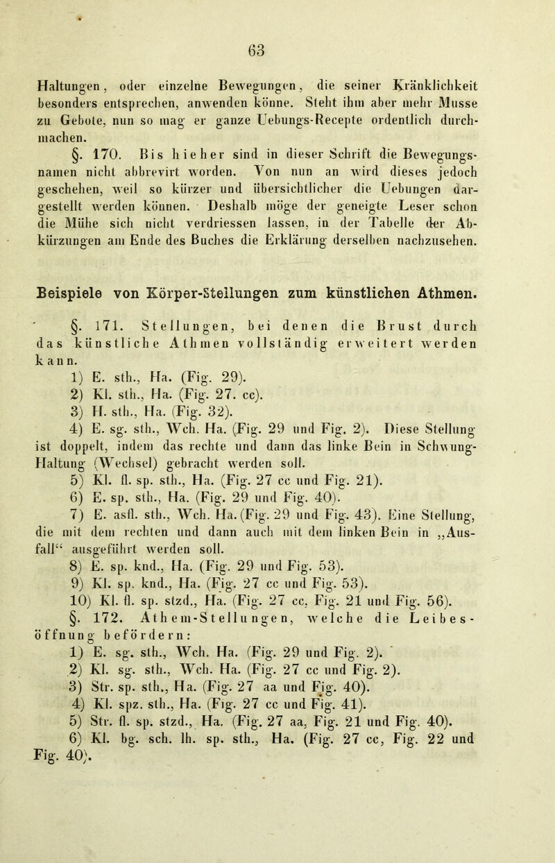 Haltungen, oder einzelne Bewegungen, die seiner Kränklichkeit besonders entsprechen, anwenden könne. Steht ihm aber mehr Müsse zu Gebote, nun so mag er ganze Uebungs-Recepte ordentlich durch- machen. §. 170. Bis hieher sind in dieser Schrift die Bewegungs- namen nicht abbrevirt worden. Von nun an wird dieses jedoch geschehen, weil so kürzer und übersichtlicher die Uebungen aar- gestellt werden können. Deshalb möge der geneigte Leser schon die Mühe sich nicht verdriessen lassen, in der Tabelle der Ab- kürzungen am Ende des Buches die Erklärung derselben nachzusehen. Beispiele von Körper-Steilungen zum künstlichen Athmen. §. 171. Stellungen, bei denen die Brust durch das künstliche Athmen vollständig erweitert werden kann. 1) E. sth., Ha. (Fig. 29). 2) Ki. sth., Ha. (Fig. 27. cc). 3) H. sth., Ha. (Fig. 32). 4) E. sg. sth., Weh. Ha. (Fig. 29 und Fig. 2). Diese Stellung ist doppelt, indem das rechte und dann das linke Bein in Schv^ung- Haltung (Wechsel) gebracht werden soll. 5) Kl. fl. sp. sth., Ha. (Fig. 27 cc und Fig. 21). 6) E. sp. sth., Ha. (Fig. 29 und Fig. 40). 7) E. asfl. sth., Weh. Ha. (Fig. 29 und Fig. 43). Eine Stellung, die mit dem rechten und dann auch mit dem linken Bein in „Aus- fall“ ausgeführt werden soll. 8) E. sp. knd., Ha. (Fig. 29 und Fig. 53). 9) Kl. sp. knd., Ha. (Fig. 27 cc und Fig. 53). 10) Kl. fl. sp. stzd., Ha. (Fig. 27 cc, Fig. 21 und Fig. 56). §. 172. At hem- Stell ungen, welche die Leibes- öffnung befördern: 1) E. sg. sth., Weh. Ha. (Fig. 29 und Fig. 2). 2) Kl. sg. sth., Weh. Ha. (Fig. 27 cc und Fig. 2). 3) Str. sp. sth., Ha. (Fig. 27 aa und Fjg. 40). 4) Kl. spz. sth., Ha. (Fig. 27 cc und Fig. 41). 5) Str. fl. sp. stzd., Ha. (Fig. 27 aa, Fig. 21 und Fig. 40). 6) Kl. bg. sch. 1h. sp. sth., Ha. (Fig. 27 cc, Fig. 22 und Fig. 40).