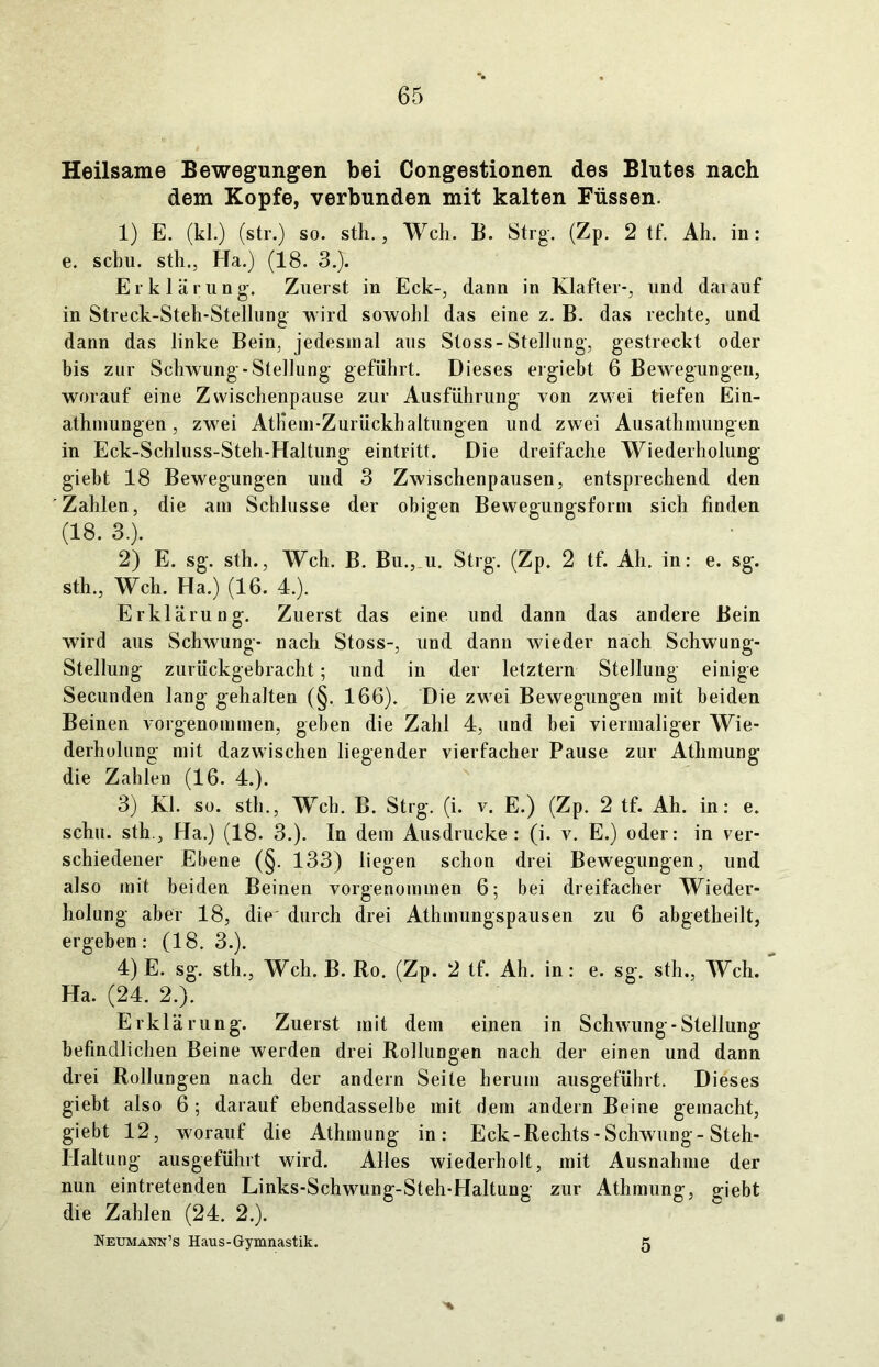 Heilsame Bewegungen bei Congestionen des Blutes nach dem Kopfe, verbunden mit kalten Füssen. 1) E. (kl.) (str.) so. sth., Weh. B. Strg. (Zp. 2 tf. Ah. in: e. schu. sth., Ha.) (18. 3.J. Erklärung. Zuerst in Eck-, dann in Klafter-, und daiauf in Streck-Steh-Stellung wird sowohl das eine z. B. das rechte, und dann das linke Bein, jedesmal aus Stoss-Stellung, gestreckt oder bis zur Schwung-Stellung geführt. Dieses ergiebt 6 Bewegungen, worauf eine Zwischenpause zur Ausführung von zwei tiefen Ein- atmungen, zwei Atliem-Zurückhaltungen und zwei Ausatmungen in Eck-Schluss-Steh-Haltung eintritt. Die dreifache Wiederholung gieht 18 Bewegungen und 3 Zwischenpausen, entsprechend den Zahlen, die am Schlüsse der obigen Bewegungsform sich finden (18. 3.). 2) E. sg. sth., Weh. B. Bu., u. Strg. (Zp. 2 tf. Ah. in: e. sg. sth., Weh. Ha.) (16. 4.). Erklärung. Zuerst das eine und dann das andere Bein wird aus Schwung- nach Stoss-, und dann wieder nach Schwung- Stellung zurückgebracht; und in der letztem Stellung einige Secunden lang gehalten (§. 166). Die zwei Bewegungen mit beiden Beinen vorgenommen, geben die Zahl 4, und bei viermaliger Wie- derholung mit dazwischen liegender vierfacher Pause zur Athmung die Zahlen (16. 4.). 3) Kl. so. sth., Weh. B. Strg. (i. v. E.) (Zp. 2 tf. Ah. in: e. schu. sth.. Ha.) (18. 3.). In dem Ausdrucke: (i. v. E.) oder: in ver- schiedener Ebene (§. 133) liegen schon drei Bewegungen, und also mit beiden Beinen vorgenommen 6; bei dreifacher Wieder- holung aber 18, die durch drei Athmungspausen zu 6 abgetheilt, ergeben: (18. 3.). 4) E. sg. sth., Weh. B. Ro. (Zp. 2 tf. Ah. in : e. sg. sth., Weh. Ha. (24. 2.). Erklärung. Zuerst mit dem einen in Schwung-Stellung befindlichen Beine werden drei Rollungen nach der einen und dann drei Rollungen nach der andern Seite herum ausgeführt. Dieses giebt also 6 ; darauf ebendasselbe mit dem andern Beine gemacht, giebt 12, worauf die Athmung in: Eck - Rechts - Schwung-Steh- Haltung ausgeführt wird. Alles wiederholt, mit Ausnahme der nun eintretenden Links-Schwung-Steh-Haltung zur Athmung, giebt die Zahlen (24. 2.). Neumann’s Haus-Gymnastik. 5