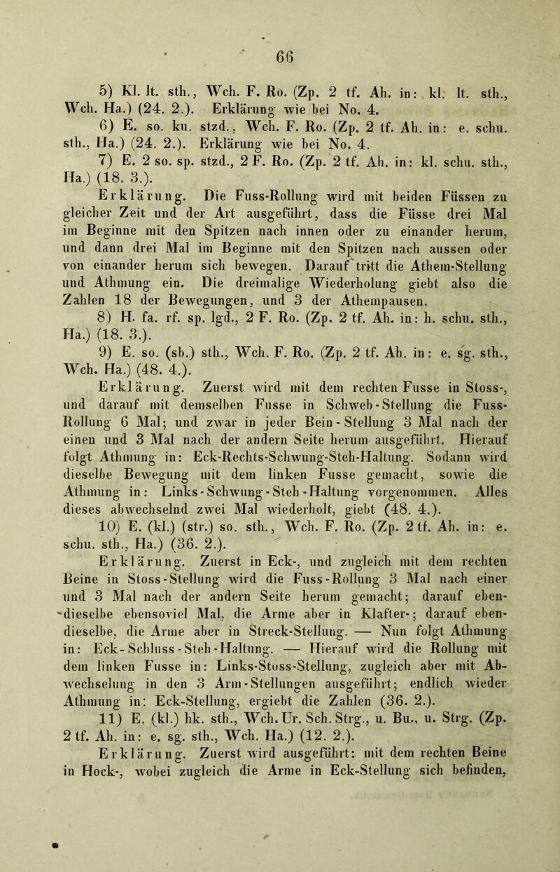 5) KI. 1t. stli., Weh. F. Rö. (Zp. 2 tf. Ah. in: kl. lt. sth., Weh. Ha.) (24. 2.). Erklärung- wie hei No. 4. 6) E. so. ku. stzd.. Weh. F. Ro. (Zp. 2 tf. Ah. in: e. schu. sth., Ha.) (24. 2.). Erklärung- wie bei No. 4. 7) E. 2 so. sp. stzd., 2 F. Ro. (Zp. 2 tf. Ah. in: kl. schu. sth., Ha.) (18. 3.). Erklärung. Die Fuss-Rollung wird mit beiden Füssen zu gleicher Zeit und der Art ausgeführt, dass die Füsse drei Mal im Beginne mit den Spitzen nach innen oder zu einander herum, und dann drei Mal im Beginne mit den Spitzen nach aussen oder von einander herum sich bewegen. Darauf tritt die Athem-Stellung und Athmung ein. Die dreimalige Wiederholung giebt also die Zahlen 18 der Bewegungen, und 3 der Athempausen. 8) H. fa. rf. sp. lgd., 2 F. Ro. (Zp. 2 tf. Ah. in: h. schu. sth., Ha.) (18. 3.). 9) E. so. (sb.) sth., Weh. F. Ro. (Zp. 2 tf. Ah. in: e. sg. sth., Weh. Ha.) (48. 4.). Erklärung. Zuerst wird mit dem rechten Fusse in Stoss-, und darauf mit demselben Fusse in Schweb - Stellung die Fuss- Rollung 6 Mal; und zwar in jeder Bein - Stellung 3 Mal nach der einen und 3 Mal nach der andern Seite herum ausgeführt. Hierauf folgt Athmung in: Eck-Rechts-Schwung-Steh-Haltung. Sodann wird dieselbe Bewegung mit dem linken Fusse gemacht, sowie die Athmung in: Links-Schwung-Steh-Haltung vorgenommen. Alles dieses abwechselnd zwei Mal wiederholt, giebt (48. 4.). 10) E. (kl.) (str.) so. sth., Weh. F. Ro. (Zp. 2 tf. Ah. in: e. schu. sth., Ha.) (36. 2.). Erklärung. Zuerst in Eck-, und zugleich mit dem rechten Beine in Stoss-Stellung wird die Fuss-Rollung 3 Mal nach einer und 3 Mal nach der andern Seite herum gemacht; darauf eben- dieselbe ebensoviel Mal. die Arme aber in Klafter-; darauf eben- dieselbe, die Arme aber in Streek-Stellung. — Nun folgt Athmung in: Eck-Schluss-Steh-Haltung. — Hierauf wird die Rollung mit dem linken Fusse in: Links-Stoss-Stellung, zugleich aber mit Ab- wechselung in den 3 Arm - Stellungen ausgeführt; endlich wieder Athmung in: Eck-Stellung, ergiebt die Zahlen (36. 2.). 11) E. (kl.) hk. sth., Weh. Ur. Sch. Strg., u. Bu., u. Strg. (Zp. 2 tf. Ah. in: e. sg. sth., Weh. Ha.) (12. 2.). Erklärung. Zuerst wird ausgeführt: mit dem rechten Beine in Hock-, wobei zugleich die Arme in Eck-Stellung sich befinden,