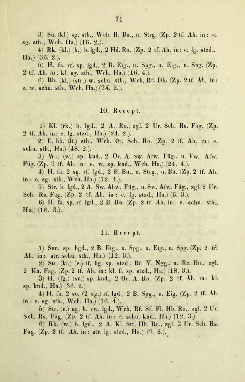 3) Su. (kl.) sg-. stb., Weh. B. Bu.,-11. Strg. (Zp. 2 tf. Ah. in: e. sg. sth., Weh. Ha.) (16. 2.). 4) Rk. (kl.) (h.) b. lgd., 2 Hd. Ro. (Zp. 2 tf. Ah. in: e. lg. stzd., Ha.) (36. 2.). 5) H. fa. rf. sp. lgd., 2 B. Eig., u. Spg., u. Eig., u. Spg. (Zp. 2 tf. Ah. in: kl. sg. sth., Weh. Ha.) (16. 4.). 6) Rh. (kl.) (str.) w. schu. sth., Weh. Rf. Dh. (Zp. 2tf. Ah. in: e. w. schu. sth., Weh. Ha.) (24. 2.). 10. Ree e p t. 1) Kl. (rk.) b. lgd., 2 A.. Ro., zgl. 2 Ur. Sch. Rs. Fag. (Zp. 2 tf. Ah. in: e. lg. stzd., Ha.) (24. 2.). 2) E. hk. (lt.) sth., Weh. Or. Sch. Ro. (Zp. 2 tf. Ah. in: e. schu. sth., Ha.) (48. 2.). 3) Wr. (w.) sp. knd., 2 Or. A. Sw. Afw. Füg., u. Yw. Afw. Füg. (Zp. 2 tf. Ah. in: e. w. sp. knd., Weh. Ha.) (24. 4.). 4) H. fa. 2 sg. rf. lgd., 2 B. Bu., u. Strg., u. Bu. (Zp. 2 tf. Ah. in: e. sg. sth., Weh. Ha.) (12. 4.). 5) Str. b. lgd., 2 A. Sw. Abw. Füg., u. Sw. Afw. Füg., zgl. 2 Un Sch. Rs. Fag. (Zp. 2 tf. Ah. in : e. lg. stzd., Ha.) (6, 3.). 6) H. fa. sp. rf. lgd., 2 B. Ro. (Zp. 2 tf. Ah. in: e. schu. sth., Ha.) (18. 3.). 11. R e ce pt. 4) Snn. sp. hgd., 2 B. Eig., u. Spg., u. Eig., u. Spg. (Zp. 2 tf. Ah. in: str. schu. sth., Ha.) (12. 3.). 2) Str. (kl.) (e.) tf. bg. sp. stzd., Rf. Y. Ngg., u. Re. Bu., zgl. 2 Kn. Fag. (Zp. 2 tf. Ah. in: kl. fl. sp. stzd., Ha.) (18. 3.). 3) H. (fg.) (su.) sp. knd., 2 Or. A. Ro. (Zp. 2 tf. Ah. in : kl. sp. knd., Ha.) (36. 2.) 4) H. fa. 2 so. (2 sg.) rf. lgd., 2 B. Spg., u. Eig. (Zp. 2 tf. Ah. in : e. sg. sth., Weh. Ha.) (16. 4.). 5) Str. (e.) ng. b. yw. lgd., Weh. Rf. Sf. Fl. Hb. Ro., zgl. 2 Ur. Sch. Rs. Fag. (Zp. 2 tf. Ah. in: e. schu. knd., Ha.) (12. 3.). 6) Rk. (w.) b. lgd., 2 A. Kl. Str. Hb. Ro., zgl. 2 Ur. Sch. Rs. Fag. (Zp. 2 tf. Ah. in : str. lg. slzd., Ha.) (9 3.).