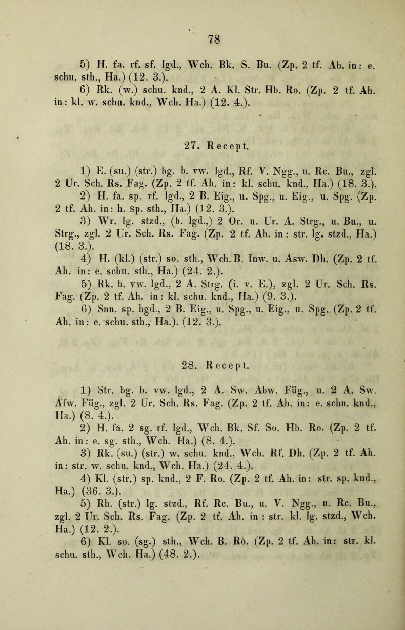 5) H. fa. rf. sf. Igd., Weh. Bk. S. Bii. (Zp. 2 tf. Ab. in: e. schu. sth., Ha.) (12. 3.). 6) Rk. (w.) schu. knd., 2 A. Kl. Str. Hb. Ro. (Zp. 2 tf. Ab. in: kl. w. schu. knd., Weh. Ha.) (12. 4.). 27. Recept. 1) E. (su.) (str.) bg. b. vw. Igd., Rf. V. Ngg., u. Re. Bu., zgl. 2 Ur. Sch. Rs. Fag. (Zp. 2 tf. Ah. in: kl. schu. knd., Ha.) (18. 3.). 2) H. fa. sp. rf. Igd., 2 B. Eig., u. Spg., u. Eig., u. Spg. (Zp. 2 tf. Äh. in: h. Sp. sth., Ha.) (12. 3.). 3) Wr. lg. stzd., (b. Igd.,) 2 Or. u. Ur. A. Strg., u. Bu., u. Strg., zgl. 2 Ur. Sch. Rs. Fag. (Zp. 2 tf. Ah. in: str. lg. stzd., Ha.) (18. 3.). 4) H. (kl.) (str.) so. sth., Weh. B, Inw. u. Asw. Dh. (Zp. 2 tf. Ah. in: e. schu. sth., Ha.) (24. 2.). 5) Rk. b. vw. Igd., 2 A. Strg. (i. v. E.), zgl. 2 Ur. Sch. Rs. Fag. (Zp. 2 tf. Ah. in: kl. schu. knd., Ha.) (9. 3.). 6) Snn. sp. hgd., 2 B. Eig., u. Spg., u. Eig., u. Spg, (Zp. 2 tf. Ah. in: e. schu. sth., Ha.). (12. 3.). 28. Recept. 1) Str. bg. b. vw. Igd., 2 A. Sw. Abw. Füg., u. 2 A. Sw. Afw. Füg., zgl. 2 Ur. Sch. Rs. Fag. (Zp. 2 tf. Ah. in: e. schu. knd., Ha.) (8. 4.). 2) H. fä. 2 sg. rf. Igd., Weh. Bk. Sf. So. Hb. Ro. (Zp. 2 tf. Ah. in: e. sg. sth., Weh. Ha.) (8. 4.). 3) Rk. (su.) (str.) w» schu. knd., Weh. Rf. Dh. (Zp. 2 tf. Ah. in: str. w. schu. knd., Weh. Ha.) (24. 4.). 4) Kl. (str.) sp. knd., 2 F. Ro. (Zp. 2 tf. Ah. in: str. sp. knd., Ha.) (36. 3.). 5) Rh. (str.) lg. stzd., Rf. Re. Bu., u. V. Ngg., u. Re. Bu., zgl. 2 Ur. Sch. Rs. Fag. (Zp. 2 tf. Ah. in : str. kl. lg. stzd., Weh. Ha.) (12. 2.). 6) Kl. so. (sg.) sth., Web. B. Ro. (Zp. 2 tf. Ah. in: str. kl. schu. sth., Weh. Ha.) (48. 2.).