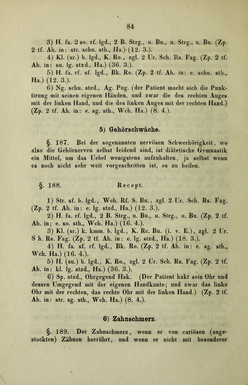 3) H. fa. 2 so. rf. lgd., 2 B. Strg., u. Bu., u. Strg., u. Bu. (Zp. 2 tf. Ah. in: str. schu. sth., Ha.) (12. 3.). 4) Kl. (sr.) b. lgd., K. Ro., zgl. 2 Ur. Sch. Rs. Fag. (Zp. 2 tf. Ah. in: su. lg. stzd., Ha.) (36. 3.). 5) H. fa. rf. sf. lgd., Bk. Ro. (Zp. 2 tf. Ah. in: e. schu. sth., Ha.) (12. 3.). 6) Ng. schu. stzd., Ag. Pug. (der Patient macht sich die Punk- tirung mit seinen eigenen Händen, und zwar die des rechten Auges mit der linken Hand, und die des linken Auges mit der rechten Hand.) (Zp. 2 tf. Ah. in: e. sg. sth., Weh. Ha.) (8. 4.). 5) Gehörschwäche. §. 187. Bei der sogenannten nervösen Schwerhörigkeit, wo also die Gehörnerven selbst leidend sind, ist diätetische Gymnastik ein Mittel, um das Uebel wenigstens aufzuhalten, ja selbst wenn es noch nicht sehr weit vorgeschritten ist, es zu heilen. §. 188. Recept. 1) Str. sf. b. lgd., Weh. Rf. S. Bu., zgl. 2 Ur. Sch. Rs. Fag. (Zp. 2 tf. Ah. in: e. lg. stzd., Ha.) (12. 3.). 2) H. fa. rf. lgd., 2 B. Strg., u. Bu., u. Strg., u. Bu. (Zp. 2 tf. Ah. in; e. so. sth., Weh. Ha.) (16. 4.). 3) Kl. (sr.) k. kmm. b. lgd., K. Rc. Bu. (i. v. E.), zgl. 2 Ur. S h. Rs. Fag. (Zp. 2 tf. Ah. in: e. lg. stzd., Ha.) (18. 3.). 4) H. fa. sf. rf. lgd., Bk. Ro. (Zp. 2 tf. Ah. in: e. sg. sth., Weh. Ha.) (16. 4.). 5) H. (su.) b. lgd., K. Ro., zgl. 2 Ur. Sch. Rs. Fag. (Zp. 2 tf. Ah. in: kl. lg. stzd., Ha.) (36. 3.). 6) Sp. stzd., Ohrgegend Hak. (Der Patient hakt sein Ohr und dessen Umgegend mit der eigenen Handkante; und zwar das linke Ohr mit der rechten, das rechte Ohr mit der linken Hand.) (Zp. 2 tf. Ah. in: str. sg. sth., Weh. Ha.) (8. 4.). 6) Zahnschmerz. §. 189. Der Zahnschmerz, wenn er von cariösen (ange- stockten) Zähnen herrührt, und wenn er nicht mit besonderer
