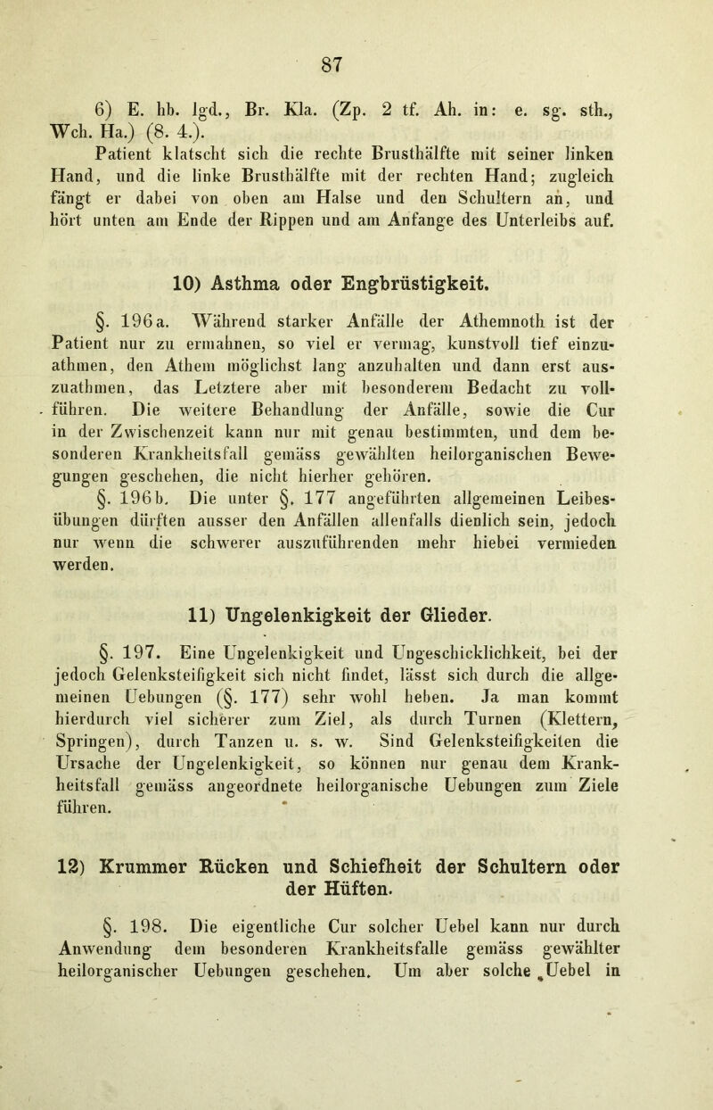 6) E. hb. Igd., Br. Kla. (Zp. 2 tf. Ah. in: e. sg. sth., Weh. Ha.) (8. 4.). Patient klatscht sich die rechte Brusthälfte mit seiner linken Hand, und die linke Brusthälfte mit der rechten Hand; zugleich fängt er dabei von oben am Halse und den Schultern ah, und hört unten am Ende der Rippen und am Anfänge des Unterleibs auf. 10) Asthma oder Engbrüstigkeit. §. 196 a. Während starker Anfälle der Athemnoth ist der Patient nur zu ermahnen, so viel er vermag, kunstvoll tief einzu.- athmen, den Athem möglichst lang anzuhalten und dann erst aus- zuathmen, das Letztere aber mit besonderem Bedacht zu voll- führen. Die weitere Behandlung der Anfälle, sowie die Cur in der Zwischenzeit kann nur mit genau bestimmten, und dem be- sonderen Krankheitsfall gemäss gewählten heilorganischen Bewe- gungen geschehen, die nicht hierher gehören. §. 196b. Die unter §. 177 angeführten allgemeinen Leibes- übungen dürften ausser den Anfällen allenfalls dienlich sein, jedoch nur wenn die schwerer auszuführenden mehr hiebei vermieden, werden. 11) Ungelenkigkeit der Glieder. §. 197. Eine Ungelenkigkeit und Ungeschicklichkeit, bei der jedoch Gelenksteifigkeit sich nicht findet, lässt sich durch die allge- meinen Uebungen (§. 177) sehr wohl heben. Ja man kommt hierdurch viel sicherer zum Ziel, als durch Turnen (Klettern, Springen), durch Tanzen u. s. w. Sind Gelenksteifigkeiten die Ursache der Ungelenkigkeit, so können nur genau dem Krank- heitsfall gemäss angeordnete heilorganische Uebungen zum Ziele führen. 12) Krummer Rücken und Schiefheit der Schultern oder der Hüften. §. 198. Die eigentliche Cur solcher Uebel kann nur durch Anwendung dem besonderen Krankheitsfalle gemäss gewählter heilorganischer Uebungen geschehen. Um aber solche ,Uebel in
