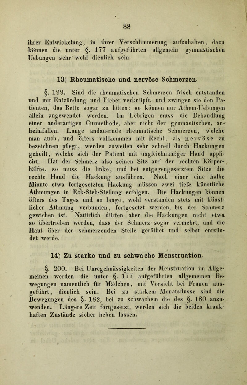 ihrer Entwickelung, in ihrer Verschlimmerung aufzuhalten, dazu können die unter §. 177 aufgeführten allgemein gymnastischen Uebungen sehr wohl dienlich sein. 13) Rheumatische und nervöse Schmerzen. §. 199. Sind die rheumatischen Schmerzen frisch entstanden und mit Entzündung und Fieber verknüpft, und zwingen sie den Pa* tienten, das Bette sogar zu hüten: so können nur Athem-Uebungen allein angewendet werden. Im Uebrigen muss die Behandlung einer anderartigen Curmethode, aber nicht der gymnastischen, an-' heimfallen. Lange andauernde rheumatische Schmerzen, welche man auch, und öfters vollkommen mit Recht, als nervöse zu bezeichnen pflegt, werden zuweilen sehr schnell durch Hackungen geheilt, welche sich der Patient mit ungleichnamiger Hand appli- cirt. Hat der Schmerz also seinen Sitz auf der rechten Körper- hälfte, so muss die linke, und bei entgegengesetztem Sitze die rechte Hand die Hackung ausführen. Nach einer eine halbe Minute etwa fortgesetzten Hackung müssen zwei tiefe künstliche Athmungen in Eck-Steh-Stellung erfolgen. Die Hackungen können öfters des Tages und so lange, wohl verstanden stets mit künst- licher Athmung verbunden, fortgesetzt werden, bis der Schmerz gewichen ist. Natürlich dürfen aber die Hackungen nicht etwa so übertrieben werden, dass der Schmerz sogar vermehrt, und die Haut über der schmerzenden Stelle geröthet und selbst entzün- det werde. 14) Zu starke und zu schwache Menstruation. §. 200. Bei Unregelmässigkeiten der Menstruation im Allge- meinen werden die unter §. 177 aufgeführten allgemeinen Be- wegungen namentlich für Mädchen, mit Vorsicht bei Frauen aus- geführt, dienlich sein. Bei zu starkem Monatsflusse sind die Bewegungen des §. 182, bei zu schwachem die des §. 180 anzu- wenden. Längere Zeit fortgesetzt, werden sich die beiden krank- haften Zustände sicher heben lassen.