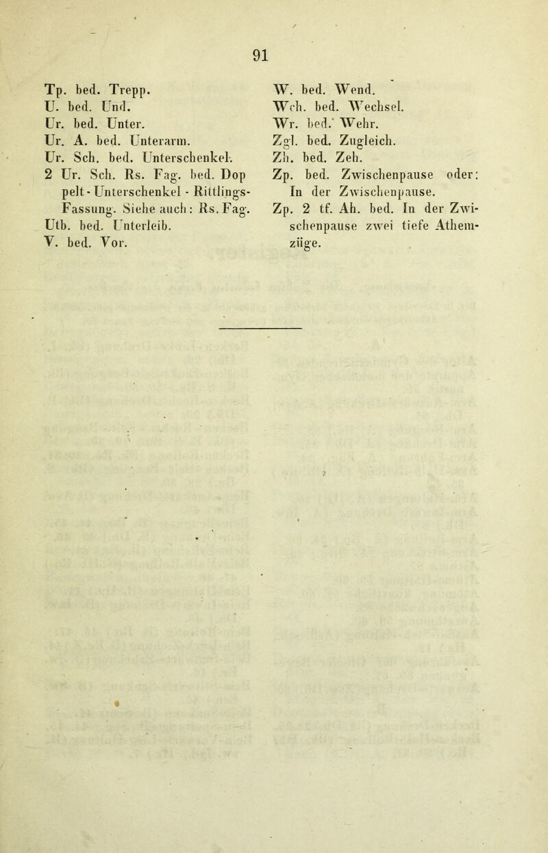 Tp. bed. Trepp. U. bed. Und. Ur. bed. Unter. Ur. A. bed. Unterarm. Ur. Sch. bed. Unterschenkel-. 2 Ur. Sch. Rs. Fag. bed. Dop pelt-Unterschenkel - Rittlings- Fassung. Siehe auch: Rs.Fag. Utb. bed. Unterleib. V. bed. Vor. W. bed. Wend. Weh. bed. Wechsel. Wr. bed.' Wehr. Zgl. bed. Zugleich. Zh. bed. Zeh. Zp. bed. Zwischenpause oder: In der Zwischenpause. Zp. 2 tf. Ah. bed. In der Zwi- schenpause zwei tiefe Athein- ziige.
