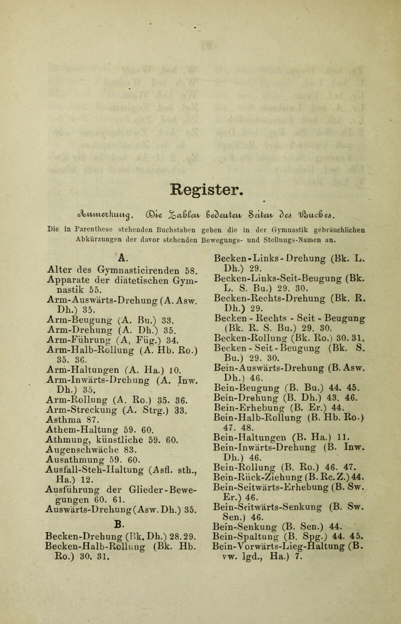 Register. (A>iviAxe/X,\uwic). (Dte vi ße<)euteu/ Sei/teu* <)e4 Ü3acß ed. Die in Parenthese stehenden Buchstaben geben die in der Gymnastik gebräuchlichen Abkürzungen der davor stehenden Bewegungs- und Stellungs-Namen an. A. Alter des Gymnasticirenden 58. Apparate der diätetischen Gym- nastik 55. Arm-Auswärts-Drehung TA. Asw. Dh.) 35. Arm-Beugung (A. Bu.) 33. Arm-Drehung (A. Dh.) 35. Arm-Führung (A, Füg.) 34. Arm-Halb-Rollung (A. Hb. ßo.) 35. 36. Arm-Haltungen (A. Ha.) 10. Arm-Inwärts-Drehung (A. Inw. Dh.) 35. Arm-Rollung (A. Ro.) 35. 36. Arm-Streckung (A. Strg.) 33. Asthma 87. Athem-Haltung 59. 60. Athmung, künstliche 59. 60. Augenschwäche 83. Ausathmung 59. 60. Ausfall-Steh-IIaltung (Asfl. sth., Ha.) 12. Ausführung der Glieder-Bewe- gungen 60. 61. Auswärts-Drehung (Asw. Dh.) 35. B. Becken-Drehung (Bk. Dh.) 28.29. Becken-Halb-Rollung (Bk. Hb. Becken-Links-Drehung (Bk. L. Dh.) 29. Becken-Links-Seit-Beugung (Bk. L. S. Bu.) 29. 30. Becken-Rechts-Drehung (Bk. R. Dh.) 29. Becken - Rechts - Seit - Beugung (Bk. R. S. Bu.) 29. 30. Becken-Rollung (Bk. Ro.) 30.31. Becken - Seit-Beugung (Bk. S. Bu.) 29. 30. Bein-Auswärts-Drehung (B. Asw. Dh.) 46. Bein-Beugung (B. Bu.) 44. 45. Bein-Drehung (B. Dh.) 43. 46. Bein-Erhebung (B. Er.) 44. Bein-Halb-Rollung (B. Hb. Ro.) 47. 48. Bein-Haltungen (B. Ha.) 11. Bein-Inwärts-Drehung (B. Inw. Dh.) 46. Bein-Rollung (B. Ro.) 46. 47. Bein-Rück-Ziehung (B. Rc. Z.) 44. Bein-Seitwärts-Erhebung (B. Sw. Er.) 46. Bein-Seitwärts-Senkung (B. Sw. Sen.) 46. Bein-Senkung (B. Sen.) 44. Bein-Spaltung (B. Spg.) 44. 45. Bein-Vorwärts-Lieg-Haltung (B.