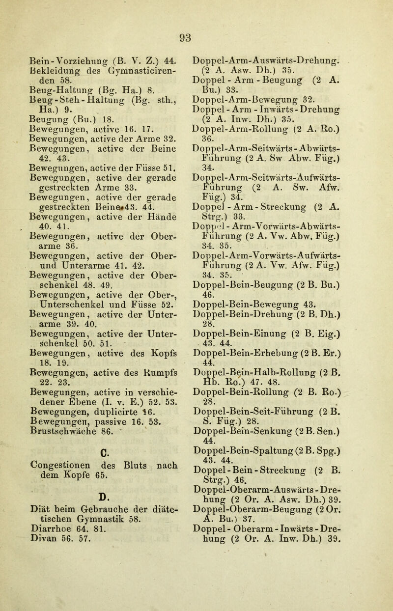 Bein-Vorziehung (B. V. Z.) 44. Bekleidung des Gymnasticiren- den 58. Beug-Haltung (Bg. Ha.) 8. Beug-Steh-Haltung (Bg. sth., Ha.) 9. Beugung (Bu.) 18. Bewegungen, active 16. 17. Bewegungen, active der Arme 32. Bewegungen, active der Beine 42. 43. Bewegungen, active derFiisse 51. Bewegungen, active der gerade gestreckten Arme 33. Bewegungen, active der gerade gestreckten Beine#43. 44. Bewegungen, active der Hände 40. 41. Bewegungen, active der Ober- arme 36. Bewegungen, active der Ober- und Unterarme 41. 42. Bewegungen, active der Ober- schenkel 48. 49. Bewegungen, active der Ober-, Unterschenkel und Füsse 52. Bewegungen, active der Unter- arme 39. 40. Bewegungen, active der Unter- schenkel 50. 51. Bewegungen, active des Kopfs 18. 19. Bewegungen, active des Kumpfs 22. 23. Bewegungen, active in verschie- dener Ebene (I. v. E.) 52. 53. Bewegungen, duplicirte 16. Bewegungen, passive 16. 53. Brustschwäche 86. c. Congestionen des Bluts nach dem Kopfe 65. D. Diät beim Gebrauche der diäte- tischen Gymnastik 58. Diarrhoe 64. 81. Divan 56. 57. Doppel-Arm-Auswärts-Drehung. (2 A. Asw. Dh.) 35. Doppel - Arm - Beugung (2 A. Bu.) 33. Doppel-Arm-Bewegung 32. Doppel - Arm - Inwärts - Drehung (2 A. Inw. Dh.) 35. Doppel-Arm-Rollung (2 A. Ro.) 36. Doppel-Arm-Seitwärts - Abwärts- Führung (2 A. Sw Abw, Füg.) 34. Doppel-Arm-Seitwärts-Aufwärts- Führung (2 A. Sw. Afw. Füg.) 34. Doppel - Arm - Streckung (2 A. Strg.) 33. Doppel - Arm-Vorwärts-Abwärts- Führung (2 A. Vw. Abw, Füg.) 34. 35. Doppel- Arm-Vorwärts-Aufwärts- Führung (2 A. Vw. Afw. Füg.) 34. 35. Doppel-Bein-Beugung (2 B. Bu.) 46. Doppel-Bein-Bewegung 43. Doppel-Bein-Drehung (2 B. Dh.) 28. Doppel-Bein-Einung (2 B. Eig.) 43. 44. Doppel-Bein-Erhebung (2 B. Er.) 44. Doppel-Bein-Halb-Rollung (2 B. Hb. Ro.) 47. 48. Doppel-Bein-Rollung (2 B. Ro.) 28. Doppel-Bein-Seit-Führung (2 B. S Füg.) 28. Doppel-Bein-Senkung (2 B. Sen.) 44. Doppel-Bein-Spaltung (2 B. Spg.) 43. 44. Doppel-Bein-Streckung (2 B. Strg.) 46. Doppel-Oberarm-Auswärts - Dre- hung (2 Or. A. Asw. Dh.) 39. Doppel-Oberarm-Beugung (2 0r. A. Bu.) 37. Doppel - Oberarm - Inwärts - Dre- hung (2 Or. A. Inw. Dh.) 39.