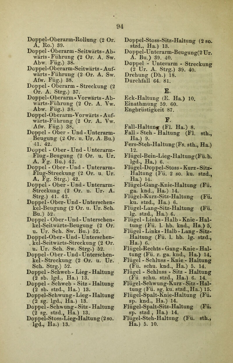 Doppel-Oberarm-Rollung (2 Or. A. Ko.) 39. Doppel - Oberarm - Seitwärts - Ab- wärts-Führung (2 Or. A. Sw. Abw. Füg.) 38. Doppel-Oberarm-Seitwärts - Auf- wärts-Führung (2 Or. A. Sw. Afw. Füg.) 38. Doppel - Oberarm - Streckung (2 Or. A. Strg.) 37. Doppel- Oberarm-Vorwärts-Ab- wärts-Führung (2 Or. A. Vw. Abw. Füg.) 38. Doppel-Oberarm-Yorwärts - Auf- wärts-Fiihrung (2 Or. A. Yw. Afw.. Füg.) 38. Doppel - Ober - Und - Unterarm- Beugung (2 Or. u. Ur. A. Bu.) ' 41. 42. Doppel - Ober-Und - Unterarm- Flug-Beugung (2 Or. u. Ur. A. Fg. Bu.) 42. Doppel - Ober-Und - Unterarm- Flug-Streckung (2 Or. u. Ur. A. Fg. Strg.) 42. Doppel - Ober - Und - Unterarm- Streckung (2 Or. u. Ur. A. Strg.) 41. 42. Doppel-Ober- Und - Unterschen- kel-Beugung (2 Or. u. Ur. Sch. Bu.) 52. Doppel - Ober -Und - Unterschen- kel-Seitwärts-Beugung (2 Or. u. Ur. Sch. Sw. Bu.) 52. Doppel-Ober - Und - Unterschen- . kel-Seitwärts-Streckung (2 Or. u. Ur. Sch. Sw. Strg.) 52. Doppel - Ober - Und - Unterschen- kel-Streckung (2 Or. u. Ur. Sch. Strg.) 52. Doppel - Schweb - Lieg - Haltung (2 sb. lgd., Ha.) 13. Doppel - Schweb - Sitz - Haltung (2 sb. stzd., Ha.) 13. Doppel-Schwung - Lieg r Haltung (2 sg. lgd., Ha.) 13. Doppel - Schw ung - Sitz - Haltung (2 sg. stzd., Ha.) 13. Doppel-Stoss-Lieg-Haltung (2 so. lgd., Ha.) 13. Doppel-Stoss-Sitz-Haltung (2 so. stzd., Ha.) 13. Doppel-Unterarm-Beug:une(2 Ur. A. Bu.) 39. 40. ö B Doppel - Unterarm - Streckung (2 Ur. A. Strg.) 39. 40. Drehung (Dh.) 18. Durchfall 64. 81. E. Eck-Haltung (E. Ha.) 10. Einathmung 59. 60. Engbrüstigkeit 87. F. Fall-Haltung (Fl. Ha.) 8. Fall - Steh - Haltung (Fl. sth., Ha.) 9. Fers-Steh-Haltung(Fs. sth., Ha.) 12. Flügel-Bein-Lieg-Haltung (Fü.b. lgd., Ha.) 6. Flügel-Doppel-Stoss - Kurz - Sitz- Haltung (Fü. 2 so. ku. stzd., Ha.) 14. Flügel-Gang-Knie-Haltung (Fü. ga. knd., Ha.) 14. Flügel-Kurz-Sitz-Haltung (Fü. ku. stzd., Ha.) 6. Flügel-Lang-Sitz-Haltung (Fü. lg. stzd., Ha.) 6. Flügel - Links - Halb - Knie - Hal- tung (Fü. 1. hb. knd., Ha.) 5. Flügel - Links - Halb - Lang - Sitz- Haltung (Fü. 1. hb. lg. stzd., Ha.) 6. Flügel-Rechts - Gang - Knie - Hal- tung (Fü. r. ga. knd., Ha.) 14. Flügel - Schluss - Knie - Haltung (Fü. schu. knd., Ha.) 5. 14. Flügel - Schluss - Sitz - Haltung (Fü. schu. stzd., Ha.) 6. 14. Flügel-Schwung-Kurz - Sitz - Hal- tung (Fü. sg. ku. stzd., Ha.) 15. Flügel-Spalt-Knie-Haltung (Fü. sp. knd., Ha.) 14. Flügel-Spalt-Sitz-Haltung (Fü. sp. stzd , Ha.) 14. Flügel-Steh-Haltung (Fü. sth., Ha.) 5. 10.