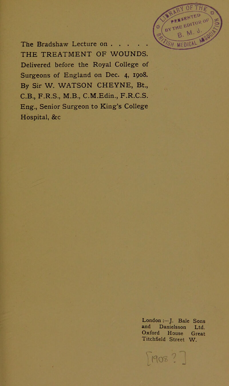 THE TREATMENT OF WOUNDS. Delivered before the Royal College of Surgeons of England on Dec. 4, 1908. By Sir W. WATSON CHEYNE, Bt., C.B., F.R.S., M.B., C.M.Edin., F.R.C.S. Eng., Senior Surgeon to King’s College Hospital, &c London J. Bale Sons and Danielsson Ltd. Oxford House Great Titchfield Street W.