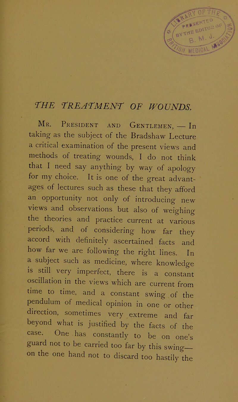 the treatment of wounds. Mr. President and Gentlemen, — In taking as the subject of the Bradshaw Lecture a critical examination of the present views and methods of treating wounds, I do not think that I need say anything by way of apology for my choice. It is one of the great advant- ages of lectures such as these that they afford an opportunity not only of introducing new views and observations but also of weighing' the theories and practice current at various periods, and of considering how far they accord with definitely ascertained facts and how far we are following the right lines. In a subject such as medicine, where knowledge is still very imperfect, there is a constant oscillation in the views which are current from time to time, and a constant swing of the pendulum of medical opinion in one or other direction, sometimes very extreme and far beyond what is justified by the facts of the case. One has constantly to be on one’s guard not to be carried too far by this swing- on the one hand not to discard too hastily the