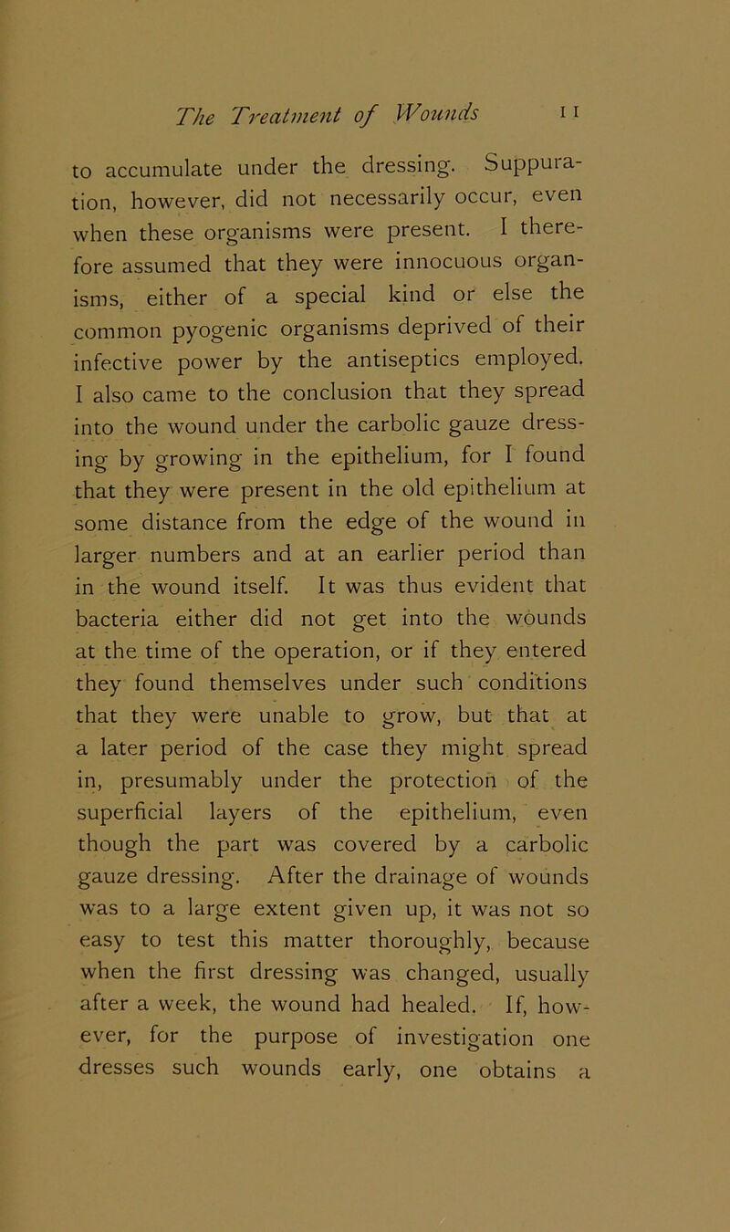 to accumulate under the dressing. Suppura- tion, however, did not necessarily occur, even when these organisms were present. I there- fore assumed that they were innocuous organ- isms, either of a special kind or else the common pyogenic organisms deprived of their infective power by the antiseptics employed. I also came to the conclusion that they spread into the wound under the carbolic gauze dress- ing by growing in the epithelium, for I found that they were present in the old epithelium at some distance from the edge of the wound in larger numbers and at an earlier period than in the wound itself. It was thus evident that bacteria either did not get into the wounds at the time of the operation, or if they entered they found themselves under such conditions that they were unable to grow, but that at a later period of the case they might spread in, presumably under the protection of the superficial layers of the epithelium, even though the part was covered by a carbolic gauze dressing. After the drainage of wounds was to a large extent given up, it was not so easy to test this matter thoroughly, because when the first dressing was changed, usually after a week, the wound had healed. If, how- ever, for the purpose of investigation one dresses such wounds early, one obtains a