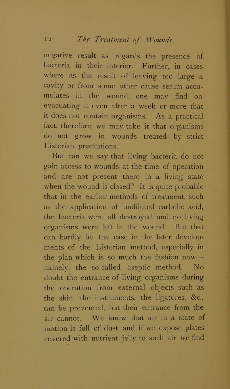 negative result as regards the presence of bacteria in their interior. Further, in cases where as the result of leaving too large a cavity or from some other cause serum accu- mulates in the wound, one may find on evacuating it even after a week or more that it does not contain organisms. As a practical fact, therefore, we may take it that organisms do not grow in wounds treated by strict Listerian precautions. But can we say that living bacteria do not gain access to wounds at the time of operation and are not present there in a living state when the wound is closed? It is quite probable that in the earlier methods of treatment, such as the application of undiluted carbolic acid, the bacteria were all destroyed, and no living organisms were left in the wound. But that can hardly be the case in the later develop- ments of the Listerian method, especially in the plan which is so much the fashion now— namely, the so-called aseptic method. No doubt the entrance of living organisms during the operation from external objects such as the skin, the instruments, the ligatures, &c., can be prevented, but their entrance from the air cannot. We know that air in a state of motion is full of dust, and if we expose plates covered with nutrient jelly to such air we find