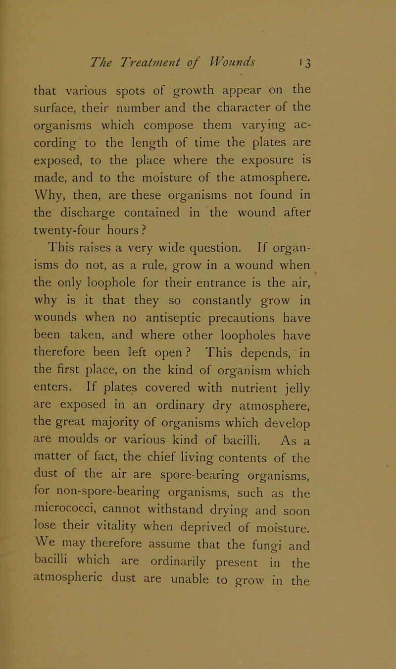 that various spots of growth appear on the surface, their number and the character of the organisms which compose them varying ac- cording to the length of time the plates are exposed, to the place where the exposure is made, and to the moisture of the atmosphere. Why, then, are these organisms not found in the discharge contained in the wound after twenty-four hours ? This raises a very wide question. If organ- isms do not, as a rule, grow in a wound when the only loophole for their entrance is the air, why is it that they so constantly grow in wounds when no antiseptic precautions have been taken, and where other loopholes have therefore been left open? This depends, in the first place, on the kind of organism which enters. If plates covered with nutrient jelly are exposed in an ordinary dry atmosphere, the great majority of organisms which develop are moulds or various kind of bacilli. As a matter of fact, the chief living contents of the dust of the air are spore-bearing organisms, for non-spore-bearing organisms, such as the micrococci, cannot withstand drying and soon lose their vitality when deprived of moisture. We may therefore assume that the funo-i and £r> bacilli which are ordinarily present in the atmospheric dust are unable to grow in the