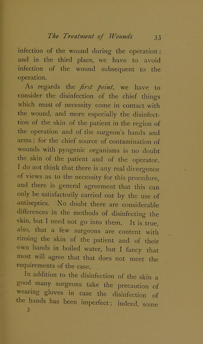 infection of the wound during the operation ; and in the third place, we have to avoid infection of the wound subsequent to the operation. As regards the first point, we have to consider the disinfection of the chief things o which must of necessity come in contact with the wound, and more especially the disinfect- ion of the skin of the patient in the region of the operation and of the surgeon’s hands and arms ; for the chief source of contamination of wounds with pyogenic organisms is no doubt the skin of the patient and of the operator. I do not think that there is any real divergence of views as to the necessity for this procedure, and there is general agreement that this can only be satisfactorily carried out by the use of antiseptics. I\o doubt there are considerable differences in the methods of disinfecting the skin, but I need not go into them. It is true, also, that a few surgeons are content with rinsing the skin of the patient and of their own hands in boiled water, but I fancy that most will agree that that does not meet the requirements of the case. In addition to the disinfection of the skin a good many surgeons take the precaution of wearing gloves in case the disinfection of the hands has been imperfect; indeed, 3 some
