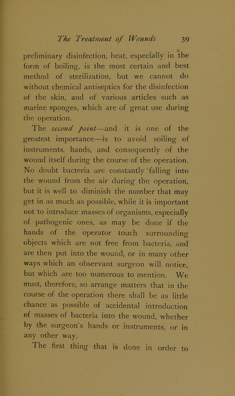 preliminary disinfection, heat, especially in the form of boiling, is the most certain and best method of sterilization, but we cannot do without chemical antiseptics for the disinfection of the skin, and of various articles such as marine sponges, which are of great use during the operation. The second point—and it is one of the greatest importance—is to avoid soiling of instruments, hands, and consequently of the wound itself during the course of the operation. No doubt bacteria are constantly 'falling into the wound from the air during the operation, but it is well to diminish the number that may get in as much as possible, while it is important not to introduce masses of organisms, especially of pathogenic ones, as may be done if the hands of the operator touch surrounding objects which are not free from bacteria, and are then put into the wound, or in many other ways which an observant surgeon will notice, but which are too numerous to mention. We must, therefore, so arrange matters that in the course of the operation there shall be as little chance as possible of accidental introduction of masses of bacteria into the wound, whether by the surgeon’s hands or instruments, or in any other way. The first thing that is done in order to