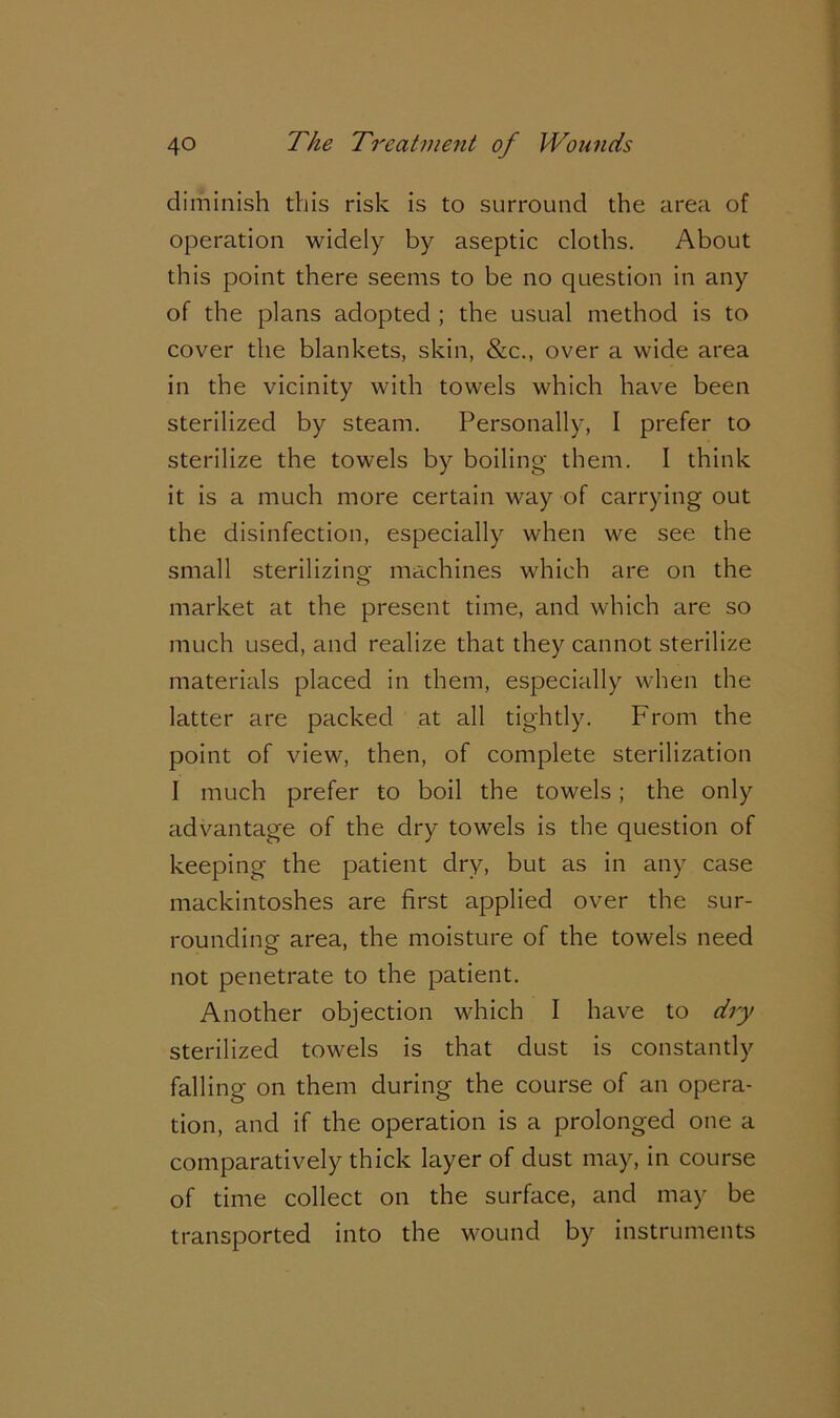 diminish this risk is to surround the area of operation widely by aseptic cloths. About this point there seems to be no question in any of the plans adopted ; the usual method is to cover the blankets, skin, &c., over a wide area in the vicinity with towels which have been sterilized by steam. Personally, I prefer to sterilize the towels by boiling them. I think it is a much more certain way of carrying out the disinfection, especially when we see the small sterilizing machines which are on the market at the present time, and which are so much used, and realize that they cannot sterilize materials placed in them, especially when the latter are packed at all tightly. From the point of view, then, of complete sterilization I much prefer to boil the towels; the only advantage of the dry towels is the question of keeping the patient dry, but as in any case mackintoshes are first applied over the sur- rounding area, the moisture of the towels need not penetrate to the patient. Another objection which I have to dry sterilized towels is that dust is constantly falling on them during the course of an opera- tion, and if the operation is a prolonged one a comparatively thick layer of dust may, in course of time collect on the surface, and may be transported into the wound by instruments