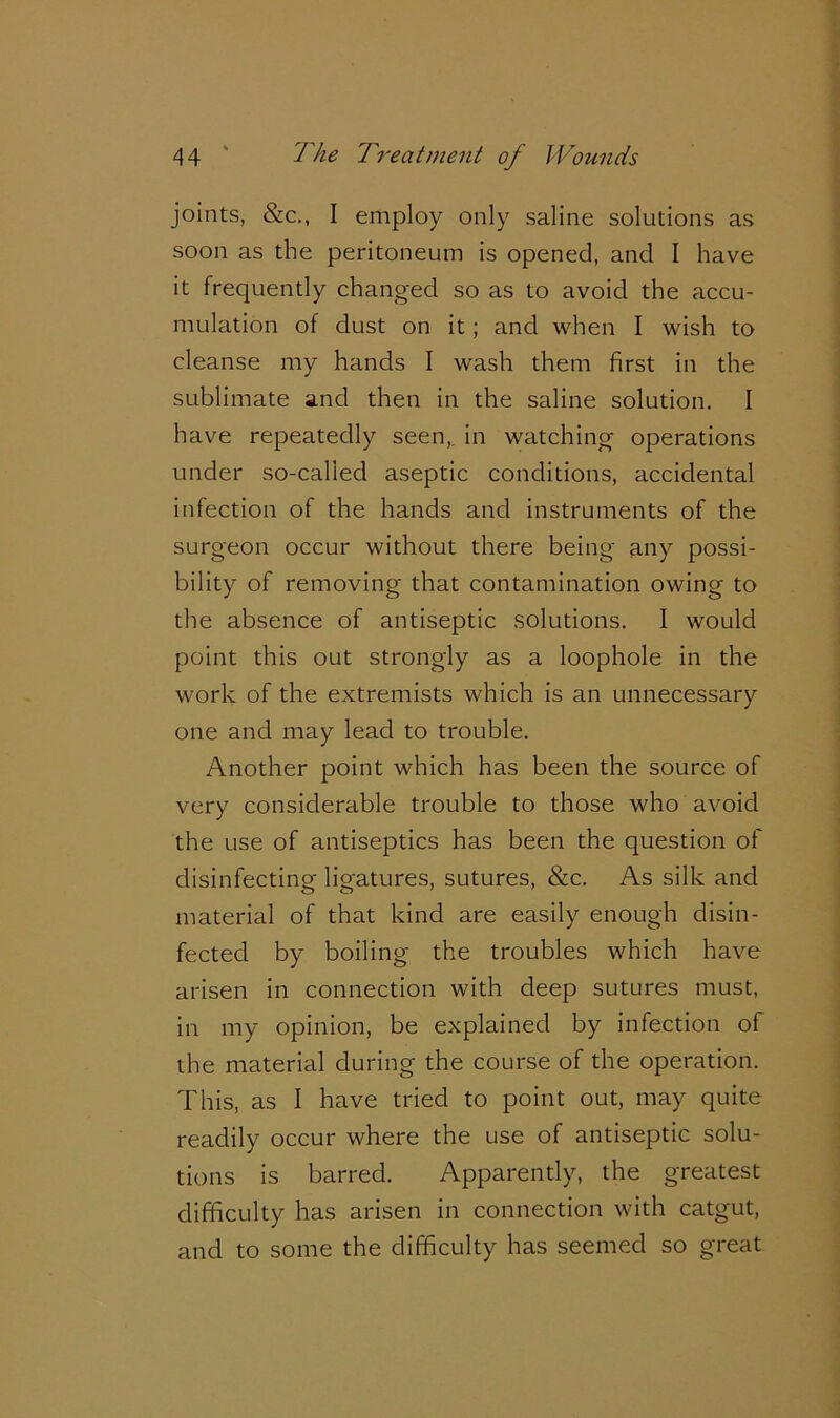 joints, &c., I employ only saline solutions as soon as the peritoneum is opened, and I have it frequently changed so as to avoid the accu- mulation of dust on it; and when I wish to cleanse my hands I wash them first in the sublimate and then in the saline solution. I have repeatedly seen,, in watching operations under so-called aseptic conditions, accidental infection of the hands and instruments of the surgeon occur without there being any possi- bility of removing that contamination owing to the absence of antiseptic solutions. I would point this out strongly as a loophole in the work of the extremists which is an unnecessary one and may lead to trouble. Another point which has been the source of very considerable trouble to those who avoid the use of antiseptics has been the question of disinfecting ligatures, sutures, &c. As silk and material of that kind are easily enough disin- fected by boiling the troubles which have arisen in connection with deep sutures must, in my opinion, be explained by infection of the material during the course of the operation. This, as I have tried to point out, may quite readily occur where the use of antiseptic solu- tions is barred. Apparently, the greatest difficulty has arisen in connection with catgut, and to some the difficulty has seemed so great