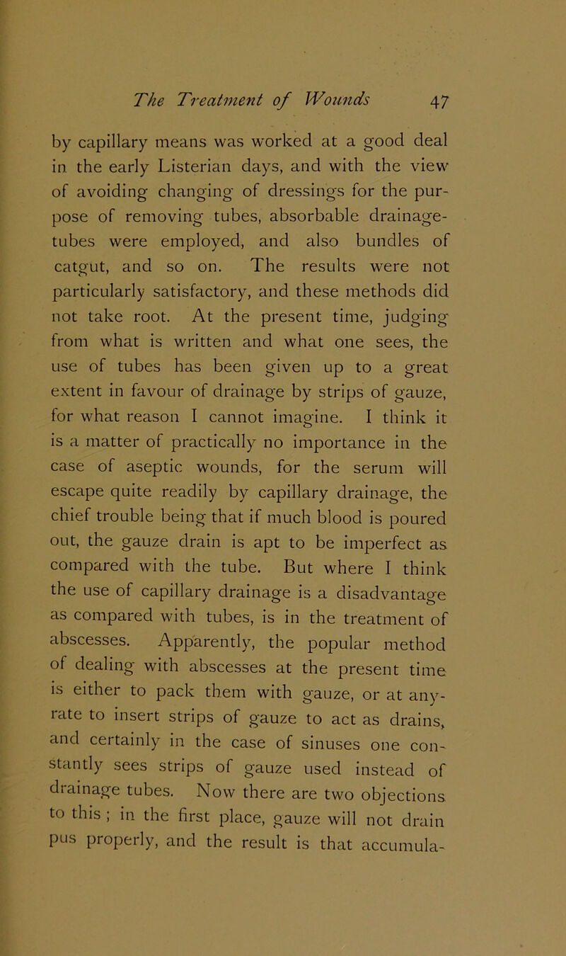 by capillary means was worked at a good deal in the early Listerian days, and with the view of avoiding changing of dressings for the pur- pose of removing tubes, absorbable drainage- tubes were employed, and also bundles of catgut, and so on. The results were not particularly satisfactory, and these methods did not take root. At the present time, judging from what is written and what one sees, the use of tubes has been given up to a great extent in favour of drainage by strips of gauze, for what reason I cannot imagine. I think it is a matter of practically no importance in the case of aseptic wounds, for the serum will escape quite readily by capillary drainage, the chief trouble being that if much blood is poured out, the gauze drain is apt to be imperfect as compared with the tube. But where I think the use of capillary drainage is a disadvantage as compared with tubes, is in the treatment of abscesses. Apparently, the popular method of dealing with abscesses at the present time is either to pack them with gauze, or at anv- rate to insert strips of gauze to act as drains, and certainly in the case of sinuses one con- stantly sees strips of gauze used instead of drainage tubes. Now there are two objections to this ; in the first place, gauze will not drain pus properly, and the result is that accumula-