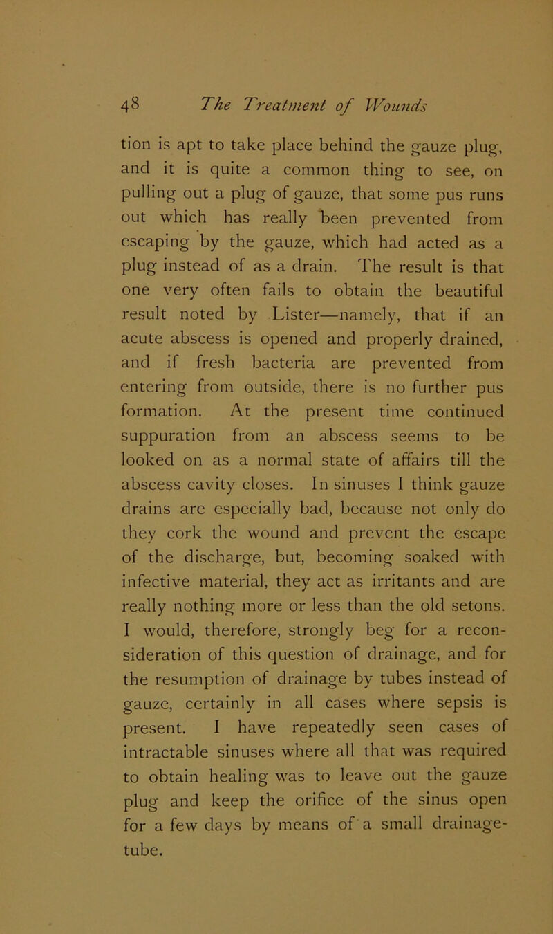 tion is apt to take place behind the gauze plug, and it is quite a common thing to see, on pulling out a plug of gauze, that some pus runs out which has really h>een prevented from escaping by the gauze, which had acted as a plug instead of as a drain. The result is that one very often fails to obtain the beautiful result noted by Lister—namely, that if an acute abscess is opened and properly drained, and if fresh bacteria are prevented from entering from outside, there is no further pus formation. At the present time continued suppuration from an abscess seems to be looked on as a normal state of affairs till the abscess cavity closes. In sinuses I think gauze drains are especially bad, because not only do they cork the wound and prevent the escape of the discharge, but, becoming soaked with infective material, they act as irritants and are really nothing more or less than the old setons. I would, therefore, strongly beg for a recon- sideration of this question of drainage, and for the resumption of drainage by tubes instead of gauze, certainly in all cases where sepsis is present. I have repeatedly seen cases of intractable sinuses where all that was required to obtain healing was to leave out the gauze plug and keep the orifice of the sinus open for a few days by means of a small drainage- tube.