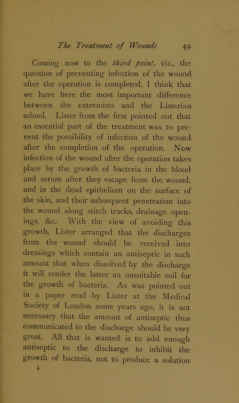 Coming now to the third point, viz., the question of preventing infection of the wound after the operation is completed, I think that we have here the most important difference between the extremists and the Listerian- school. Lister from the first pointed out that an essential part of the treatment was to pre- vent the possibility of infection of the wound after the completion of the operation. Now infection of the wound after the operation takes place by the growth of bacteria in the blood and serum after they escape from the wound, and in the dead epithelium on the surface of the skin, and their subsequent penetration into the wound along stitch tracks, drainage open- ings, &c. With the view of avoiding this growth, Lister arranged that the discharges from the wound should be received into dressings which contain an antiseptic in such amount that when dissolved by the discharge it will render the latter an unsuitable soil for the growth of bacteria. As was pointed out in a paper read by Lister at the Medical Society of London some years ago, it is not necessary that the amount of antiseptic thus communicated to the discharge should be very great. All that is wanted is to add enough antiseptic to the discharge to inhibit the growth of bacteria, not to produce a solution 4