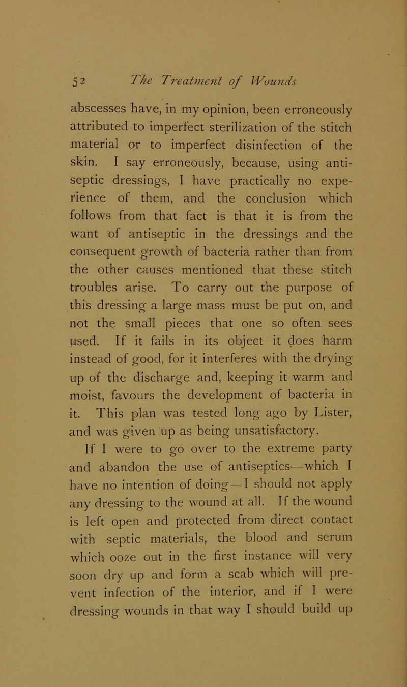 abscesses have, in my opinion, been erroneously attributed to imperfect sterilization of the stitch material or to imperfect disinfection of the skin. I say erroneously, because, using anti- septic dressings, I have practically no expe- rience of them, and the conclusion which follows from that fact is that it is from the want of antiseptic in the dressings and the consequent growth of bacteria rather than from the other causes mentioned that these stitch troubles arise. To carry out the purpose of this dressing a large mass must be put on, and not the small pieces that one so often sees used. If it fails in its object it does harm instead of good, for it interferes with the drying up of the discharge and, keeping it warm and moist, favours the development of bacteria in it. This plan was tested long ago by Lister, and was given up as being unsatisfactory. If I were to go over to the extreme party and abandon the use of antiseptics—which I have no intention of doing — I should not apply any dressing to the wound at all. If the wound is left open and protected from direct contact with septic materials, the blood and serum which ooze out in the first instance will very soon dry up and form a scab which will pre- vent infection of the interior, and if I were dressing wounds in that way I should build up