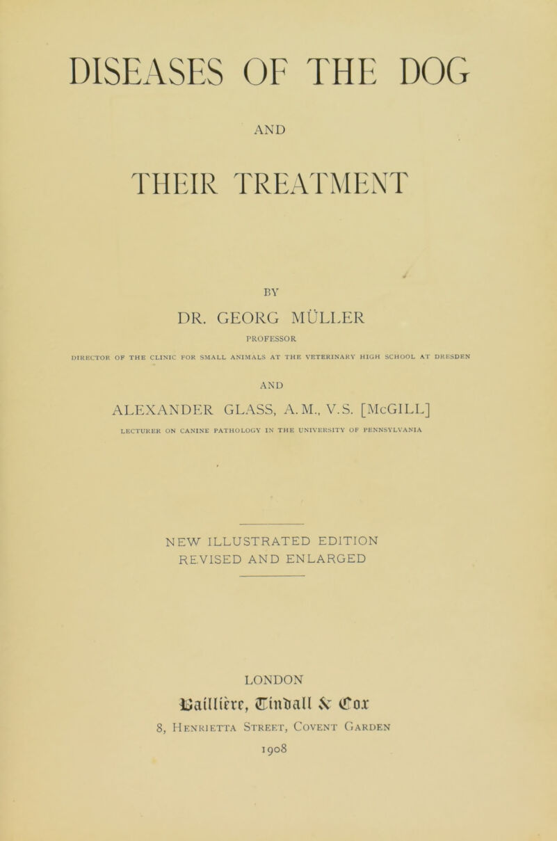 DISEASES OF THE DOG AND THEIR TREATMENT BY DR. GEORG MULLER PROFESSOR DIRECTOR OF THE CLINIC FOR SMALL ANIMALS AT THE VETERINARY HIGH SCHOOL AT DRESDEN AND ALEXANDER GLASS, A.M., V.S. [McGILL] LECTURER ON CANINE PATHOLOGY IN THE UNIVERSITY OF PENNSYLVANIA NEW ILLUSTRATED EDITION REVISED AND ENLARGED LONDON ISatUtere, CTmtiall & <foi 8, Henrietta Street, Covent Garden