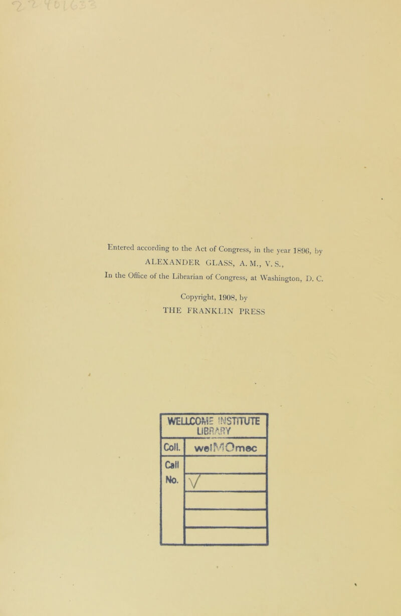 Entered according to the Act of Congress, in the year 1890, by ALEXANDER GLASS, A. M., V. S., In the Office of the Librarian of Congress, at Washington, D. C. Copyright, 1908, by the franklin press WELLCOki' INSTITUTE LIBRARY Coll. welMOmec Call No. V