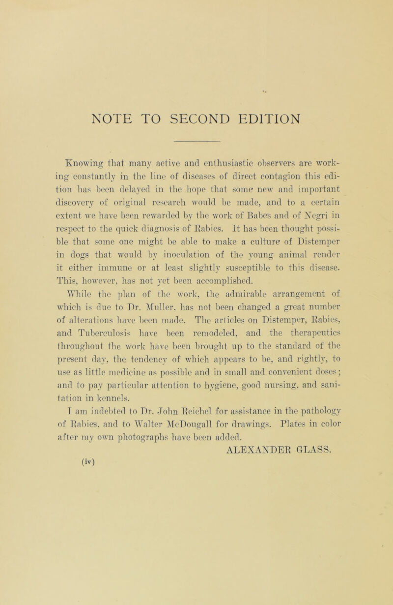 NOTE TO SECOND EDITION Knowing that many active and enthusiastic observers are work- ing constantly in the line of diseases of direct contagion this edi- tion has been delayed in the hope that some new and important discovery of original research would be made, and to a certain extent we have been rewarded by the work of Babes and of Xegri in respect to the quick diagnosis of Babies. It has been thought possi- ble that some one might be able to make a culture of Distemper in dogs that would by inoculation of the young animal render it either immune or at least slightly susceptible to this disease. This, however, has not yet been accomplished. While the plan of the work, the admirable arrangement of which is due to Dr. Muller, has not been changed a great number of alterations have been made. The articles on Distemper, Babies, and Tuberculosis have been remodeled, and the therapeutics throughout the work have been brought up to the standard of the present day, the tendency of which appears to be, and rightly, to use as little medicine as possible and in small and convenient doses; and to pay particular attention to hygiene, good nursing, and sani- tation in kennels. T am indebted to Dr. John Beichel for assistance in the pathology of Babies, and to Walter McDougall for drawings. Plates in color after my own photographs have been added. ALEXANDEB GLASS.