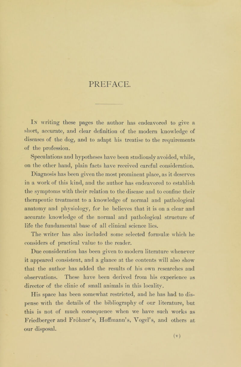 PREFACE. In writing these pages the author has endeavored to give a short, accurate, and clear definition of the modern knowledge of diseases of the dog, and to adapt his treatise to the requirements of the profession. Speculations and hypotheses have been studiously avoided, while, on the other hand, plain facts have received careful consideration. Diagnosis has been given the most prominent place, as it deserves in a work of this kind, and the author has endeavored to establish the symptoms with their relation to the disease and to confine their therapeutic treatment to a knowledge of normal and pathological anatomy and physiology, for he believes that it is on a clear and accurate knowledge of the normal and pathological structure of life the fundamental base of all clinical science lies. The writer has also included some selected formulae which he considers of practical value to the reader. Due consideration has been given to modern literature whenever it appeared consistent, and a glance at the contents will also show that the author has added the results of his own researches and observations. These have been derived from his experience as director of the clinic of small animals in this locality. His space has been somewhat restricted, and he has had to dis- pense with the details of the bibliography of our literature, but this is not of much coosequence when we have such works as Friedberger and Frohner’s, Hoffmann’s, Vogel’s, and others at our disposal.