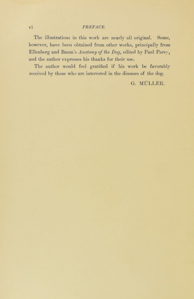 The illustrations in this work are nearly all original. Some, however, have been obtained from other works, principally from Ellenberg and Baum's Anatomy of the Dog, edited by Paul Parey, and the author expresses his thanks for their use. The author would feel gratified if his work be favorably received by those who are interested in the diseases of the dog. G. MULLER.