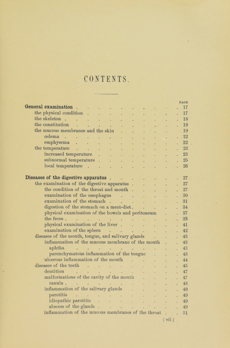 CONTENTS. PAGE General examination .17 the physical condition 17 the skeleton 18 the constitution 19 the mucous membranes and the skin 19 oedema ........... 22 emphysema 22 the temperature 23 increased temperature ........ 23 subnormal temperature ........ 25 local temperature 26 Diseases of the digestive apparatus 27 the examination of the digestive apparatus ..... 27 the condition of the throat and mouth . . . . .27 examination of the oesophagus 30 examination of the stomach ....... 31 digestion of the stomach on a meat-diet. . . . .34 physical examination of the bowels and peritoneum . . 37 the feces 38 physical examination of the liver ...... 41 examination of the spleen ....... 42 diseases of the mouth, tongue, and salivary glands . . .43 inflammation of the mucous membrane of the mouth . . 43 aphtha .......... 43 parenchymatous inflammation of the tongue . . .43 ulcerous inflammation of the mouth . . . . .44 diseases of the teeth 45 dentition . . .47 malformations of the cavity of the mouth . . . .47 ranula . 48 inflammation of the salivary glands . . . . .49 parotitis 49 idiopathic parotitis ........ 49 abscess of the glands . . . . . ' . . .49 inflammation of the mucous membranes of the throat . . 51