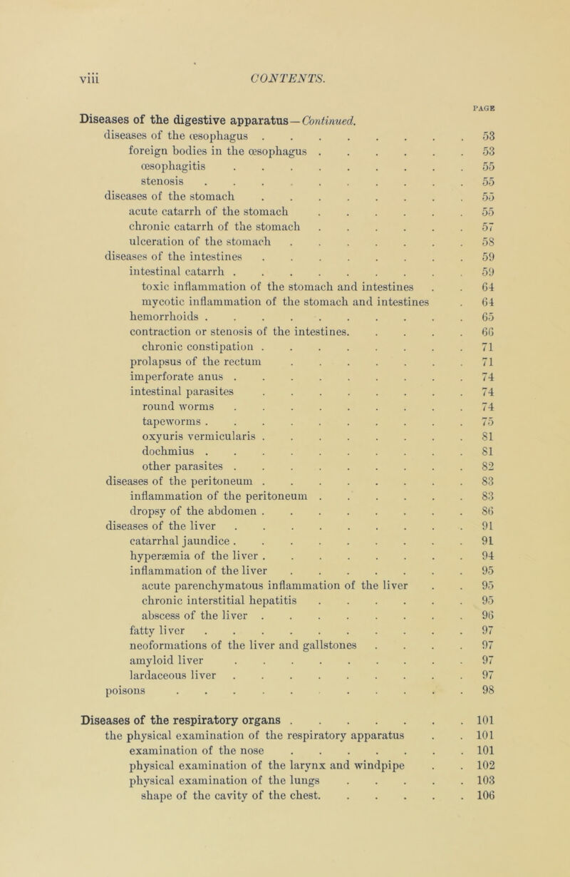 PAGE Diseases of the digestive apparatus — Continued. diseases of the (esophagus ........ 53 foreign bodies in the oesophagus ...... 53 oesophagitis . 55 stenosis ........... 55 diseases of the stomach . 55 acute catarrh of the stomach 55 chronic catarrh of the stomach 57 ulceration of the stomach ....... 58 diseases of the intestines 59 intestinal catarrh 59 toxic inflammation of the stomach and intestines . . 04 mycotic inflammation of the stomach and intestines . 64 hemorrhoids . .65 contraction or stenosis of the intestines 66 chronic constipation . . . . . . . .71 prolapsus of the rectum . . . . . . .71 imperforate anus . . . . . . . . .74 intestinal parasites ........ 74 round worms 74 tapeworms .......... 75 oxyuris vermicularis ........ 81 dochmius . . 81 other parasites 82 diseases of the peritoneum 83 inflammation of the peritoneum 83 dropsy of the abdomen ........ 86 diseases of the liver 91 catarrhal jaundice. 91 hyperaeraia of the liver ........ 94 inflammation of the liver ....... 95 acute parenchymatous inflammation of the liver . . 95 chronic interstitial hepatitis 95 abscess of the liver ........ 96 fatty liver . 97 neoformations of the liver and gallstones .... 97 amyloid liver 97 lardaceous liver . 97 poisons ..... 98 Diseases of the respiratory organs 101 the physical examination of the respiratory apparatus . .101 examination of the nose 101 physical examination of the larynx and windpipe . . 102 physical examination of the lungs 103 shape of the cavity of the chest. 106