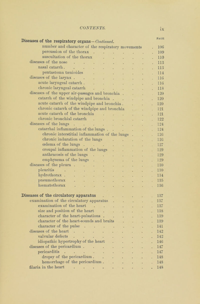 _ . . PAGE Diseases of the respiratory organs — Continued. number and character of the respiratory movements . 106 percussion of the thorax 109 auscultation of the thorax 110 diseases of the nose 113 nasal catarrh 113 pentastoma tsenioides . . . . . .114 diseases of the larynx . . . . . . . . .116 acute laryngeal catarrh 116 chronic laryngeal catarrh . . . . . . .118 diseases of the upper air-passages and bronchia . . . 120 catarrh of the windpipe and bronchia . . . . .120 acute catarrh of the windpipe and bronchia .... 120 chronic catarrh of the windpipe and bronchia . . .121 acute catarrh of the bronchia . . . . . .121 chronic bronchial catarrh ....... 122 diseases of the lungs . . . . . . . . .124 catarrhal inflammation of the lungs 124 chronic interstitial inflammation of the lungs . . .126 chronic induration of the lungs . . . . .126 cederna of the lungs ........ 127 croupal inflammation of the lungs 129 anthracosis of the lungs ....... 129 emphysema of the lungs . . . . . . .129 diseases of the pleura . . . . . . . . .130 pleuritis 130 hydrothorax . . . . . . . . . .134 pneumothorax . . . . . . . . .135 luematothorax . . . . . . . . .136 Diseases of the circulatory apparatus 137 examination of the circulatory apparatus . . . . .137 examination of the heart ....... 137 size and position of the heart . . . . . 13S character of the heart-pulsations ...... 139 character of the heart-sounds and bruits .... 139 character of the pulse ........ 141 diseases of the heart ......... 142 valvular defects ......... 142 idiopathic hypertrophy of the heart 146 diseases of the pericardium 147 pericarditis 147 dropsy of the pericardium 148 hemorrhage of the pericardium 148 filaria in the heart 148