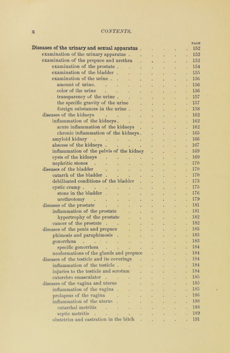 PAGE Diseases of the urinary and sexual apparatus . 152 examination of the urinary apparatus ...... 152 examination of the prepuce and urethra 152 examination of the prostate 154 examination of the bladder 155 examination of the urine ........ 156 amount of urine. ........ 156 color of the urine ........ 156 transparency of the urine 157 the specific gravity of the urine 157 foreign substances in the urine 158 diseases of the kidneys 162 inflammation of the kidneys 162 acute inflammation of the kidneys ..... 162 chronic inflammation of the kidneys 165 amyloid kidney 166 abscess of the kidneys ........ 167 inflammation of the pelvis of the kidney .... 169 cysts of the kidneys ........ 169 nephritic stones 170 diseases of the bladder . . . . . . . .170 catarrh of the bladder 170 debilitated conditions of the bladder 173 cystic cramp 175 stone in the bladder 176 urethrotomy 179 diseases of the prostate ........ 181 inflammation of the prostate 181 hypertrophy of the prostate ...... 182 cancer of the prostate ........ 182 diseases of the penis and prepuce 183 phimosis and paraphimosis 183 gonorrhcea .......... 183 specific gonorrhcea 184 neoformations of the glands and prepuce .... 184 diseases of the testicle and its coverings 184 inflammation of the testicle ....... 184 injuries to the testicle and scrotum 184 cuterebro emasculator . . . . . . . .185 diseases of the vagina and uterus . . . . . .185 inflammation of the vagina 185 prolapsus of the vagina 186 inflammation of the uterus 188 catarrhal metritis . . . . . . . .188 septic metritis 189 obstetrics and castration in the bitch 191