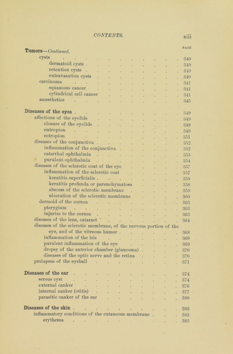XIII _ PAGE Tumors— Continued. cyst8 340 dermatoid cysts 340 retention cysts ........ 340 extravasation cysts 340 carcinoma 341 squamous cancer 341 cylindrical cell cancer ....... 341 anaesthetics ........ 345 Diseases of the eyes ....... 349 affections of the eyelids ........ 349 closure of the eyelids ....... 349 entropion ........ 349 ectropion .......... 351 diseases of the conjunctiva ........ 352 inflammation of the conjunctiva ...... 352 catarrhal ophthalmia ........ 353 purulent ophthalmia 354 diseases of the sclerotic coat of the eye ..... 357 inflammation of the sclerotic coat 357 keratitis superficialis 358 keratitis profunda or parenchymatosa .... 358 abscess of the sclerotic membrane ..... 359 ulceration of the sclerotic membrane .... 3(50 dermoid of the cornea 363 pterygium 363 . injuries to the cornea 363 diseases of the lens, cataract *....... 364 diseases of the sclerotic membrane, of the nervous portion of the eye, and of the vitreous humor 368 inflammation of the iris 369 purulent inflammation of the eye 369 dropsy of the anterior chamber (glaucoma) .... 370 diseases of the optic nerve and the retina .... 370 prolapsus of the eyeball ........ 371 Diseases of the ear 374 serous cyst 374 external canker ......... 376 internal canker (otitis) ........ 377 parasitic canker of the ear ....... 380 Diseases of the skin 383 inflammatory conditions of the cutaneous membrane . . . 383 erythema . . . . 335