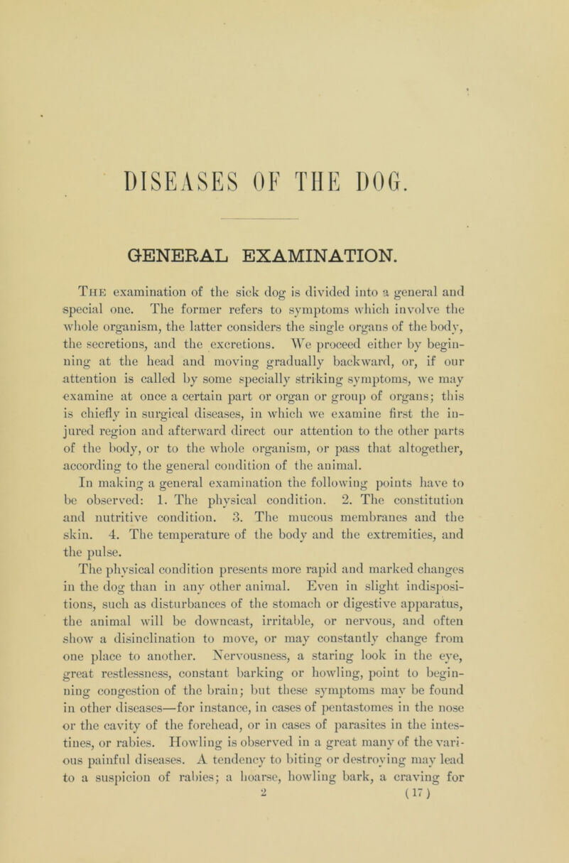 DISEASES OF THE DOG. GENERAL EXAMINATION. The examination of the sick dog is divided into a general and special one. The former refers to symptoms which involve the whole organism, the latter considers the single organs of the body, the secretions, and the excretions. We proceed either by begin- ning at the head and moving gradually backward, or, if our attention is called by some specially striking symptoms, we may examine at once a certain part or organ or group of organs; this is chiefly in surgical diseases, in which we examine first the in- jured region and afterward direct our attention to the other parts of the body, or to the whole organism, or pass that altogether, according to the general condition of the animal. In making a general examination the following points have to be observed: 1. The physical condition. 2. The constitution and nutritive condition. 3. The mucous membranes and the skin. 4. The temperature of the body and the extremities, and the pulse. The physical condition presents more rapid and marked changes in the dog than in any other animal. Even in slight indisposi- tions, such as disturbances of the stomach or digestive apparatus, the animal will be downcast, irritable, or nervous, and often show a disinclination to move, or may constantly change from one place to another. Nervousness, a staring look in the eye, great restlessness, constant barking or howling, point to begin- ning congestion of the brain; but these symptoms may be found in other diseases—for instance, in cases of pentastomes in the nose or the cavity of the forehead, or in cases of parasites in the intes- tines, or rabies. Howling is observed in a great many of the vari- ous painful diseases. A tendency to biting or destroying may lead to a suspicion of rabies; a hoarse, howling bark, a craving for