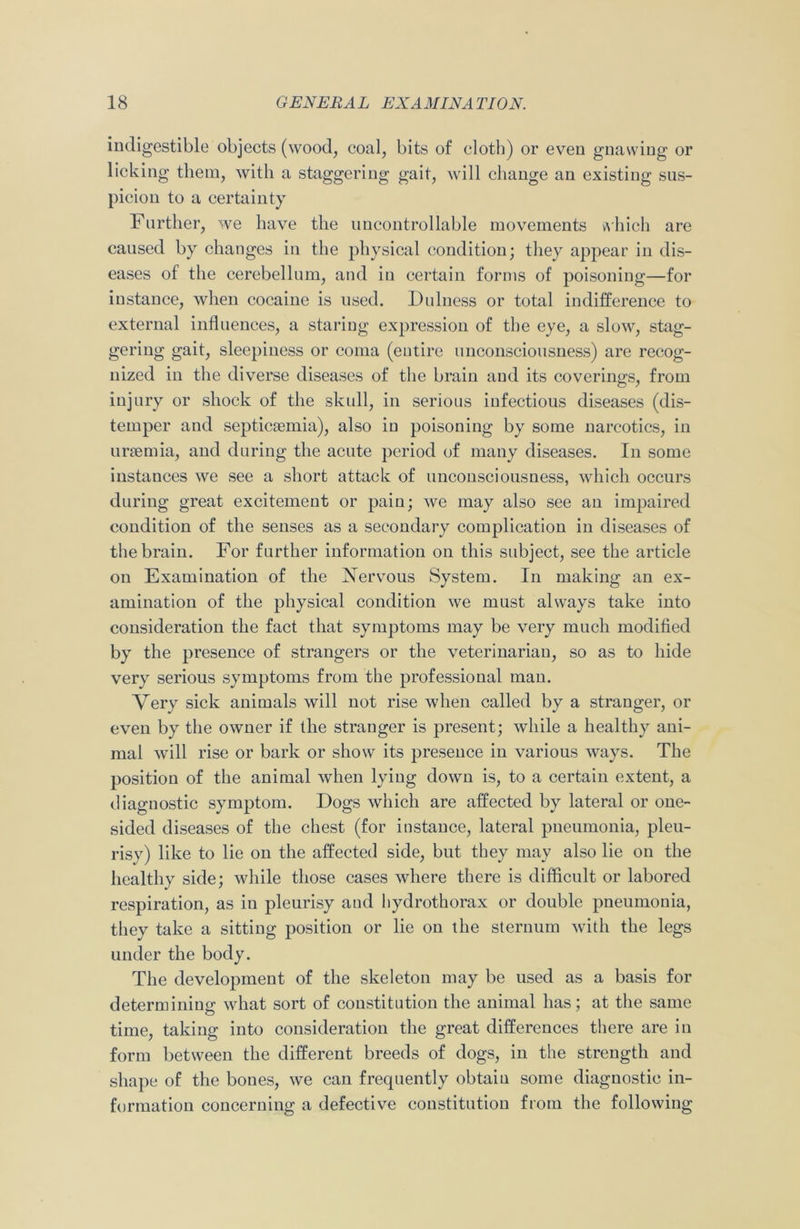 indigestible objects (wood, coal, bits of cloth) or even gnawing or licking them, with a staggering gait, will change an existing sus- picion to a certainty Further, we have the uncontrollable movements which are caused by changes in the physical condition; they appear in dis- eases of the cerebellum, and in certain forms of poisoning—for instance, when cocaine is used. Dulness or total indifference to external influences, a staring expression of the eye, a slow, stag- gering gait, sleepiness or coma (entire unconsciousness) are recog- nized in the diverse diseases of the brain and its coverings, from injury or shock of the skull, in serious infectious diseases (dis- temper and septicaemia), also in poisoning by some narcotics, in uraemia, and during the acute period of many diseases. In some instances we see a short attack of unconsciousness, which occurs during great excitement or pain; we may also see an impaired condition of the senses as a secondary complication in diseases of the brain. For further information on this subject, see the article on Examination of the Nervous System. In making an ex- amination of the physical condition we must always take into consideration the fact that symptoms may be very much modified by the presence of strangers or the veterinarian, so as to hide very serious symptoms from the professional man. Very sick animals will not rise when called by a stranger, or even by the owner if the stranger is present; while a healthy ani- mal will rise or bark or show its presence in various ways. The position of the animal when lying down is, to a certain extent, a diagnostic symptom. Dogs which are affected by lateral or one- sided diseases of the chest (for instance, lateral pneumonia, pleu- risy) like to lie on the affected side, but they may also lie on the healthy side; while those cases where there is difficult or labored respiration, as in pleurisy and hydrothorax or double pneumonia, they take a sitting position or lie on the sternum with the legs under the body. The development of the skeleton may be used as a basis for determining what sort of constitution the animal has; at the same time, taking into consideration the great differences there are in form between the different breeds of dogs, in the strength and shape of the bones, we can frequently obtain some diagnostic in- formation concerning a defective constitution from the following