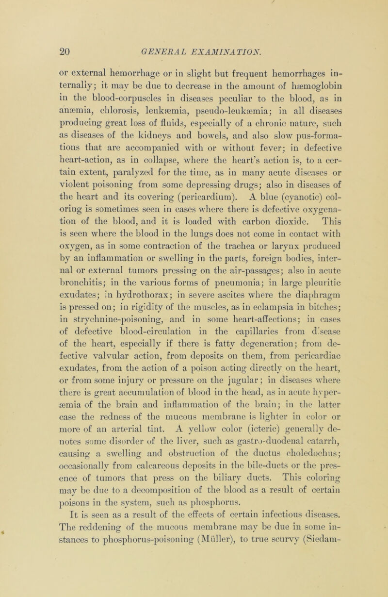 or external hemorrhage or in slight but frequent hemorrhages in- ternally; it may be due to decrease in the amount of haemoglobin in the blood-corpuscles in diseases peculiar to the blood, as in anaemia, chlorosis, leukaemia, pseudo-leukaemia; in all diseases producing great loss of fluids, especially of a chronic nature, such as diseases of the kidneys aud bowels, and also slow pus-forma- tions that are accompanied with or without fever; in defective heart-action, as in collapse, where the heart’s action is, to a cer- tain extent, paralyzed for the time, as in many acute diseases or violent poisoning from some depressing drugs; also in diseases of the heart aud its covering (pericardium). A blue (cyanotic) col- oring is sometimes seen in cases where there is defective oxygena- tion of the blood, and it is loaded with carbon dioxide. This is seen where the blood in the lungs does not come in contact with oxygen, as in some contraction of the trachea or larynx produced by an inflammation or swelling in the parts, foreign bodies, inter- nal or external tumors pressing on the air-passages; also in acute bronchitis; in the various forms of pneumonia; in large pleuritic exudates; in hydrothorax; in severe ascites where the diaphragm is pressed on; in rigidity of the muscles, as in eclampsia in bitches; in strychnine-poisoning, and in some heart-affections; in cases of defective blood-circulation in the capillaries from disease of the heart, especially if there is fatty degeneration; from de- fective valvular action, from deposits on them, from pericardiac exudates, from the action of a poison acting directly on the heart, or from some injury or pressure on the jugular; in diseases where there is great accumulation of blood in the head, as in acute hyper- semia of the brain and inflammation of the brain; in the latter case the redness of the mucous membrane is lighter in color or more of an arterial tint. A yellow color (icteric) generally de- notes some disorder of the liver, such as gastro-duodenal catarrh, causing a swelling; and obstruction of the ductus choledochus; occasionally from calcareous deposits in the bile-ducts or the pres- ence of tumors that press on the biliary ducts. This coloring may be due to a decomposition of the blood as a result of certain poisons in the system, such as phosphorus. It is seen as a result of the effects of certain infectious diseases. The reddening of the mucous membrane may be due in some in- stances to phosphorus-poisoning (Muller), to true scurvy (Siedam-