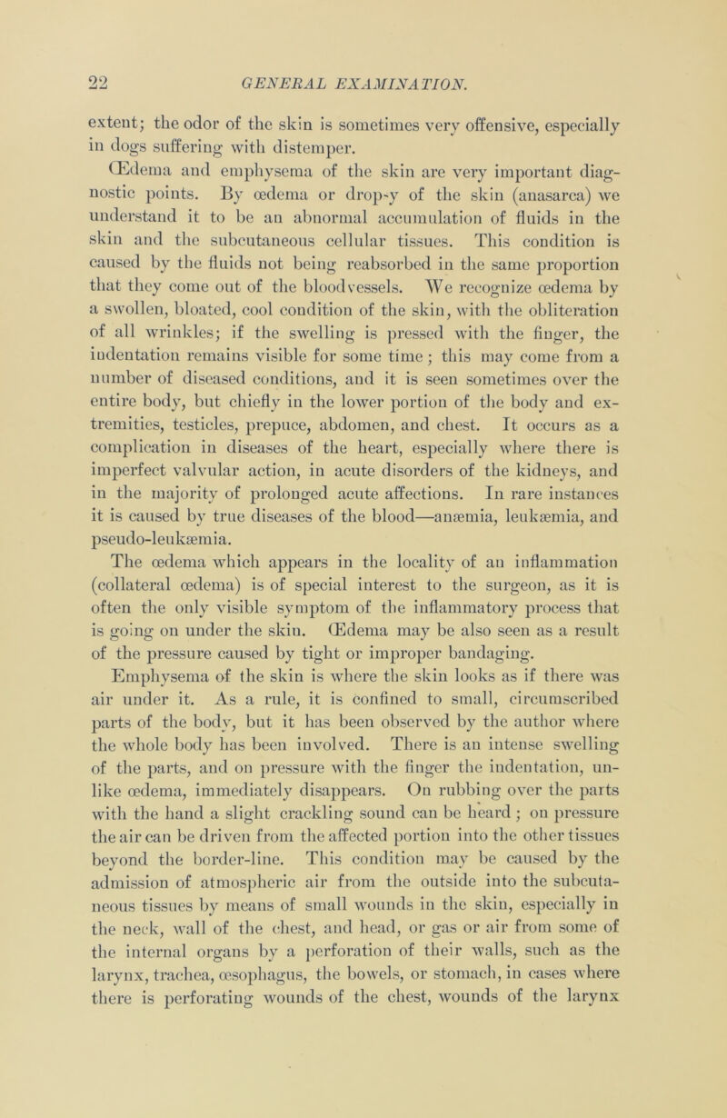 extent; the odor of the skin is sometimes very offensive, especially in dogs suffering with distemper. (Edema and emphysema of the skin are very important diag- nostic points. By oedema or drop-y of the skin (anasarca) we understand it to be an abnormal accumulation of fluids in the skin and the subcutaneous cellular tissues. This condition is caused by the fluids not being reabsorbed in the same proportion that they come out of the bloodvessels. We recognize oedema by a swollen, bloated, cool condition of the skin, with the obliteration of all wrinkles; if the swelling is pressed with the finger, the indentation remains visible for some time; this may come from a number of diseased conditions, and it is seen sometimes over the entire body, but chiefly in the lower portion of the body and ex- tremities, testicles, prepuce, abdomen, and chest. It occurs as a complication in diseases of the heart, especially where there is imperfect valvular action, in acute disorders of the kidneys, and in the majority of prolonged acute affections. In rare instances it is caused by true diseases of the blood—anaemia, leukaemia, and pseudo-leukaemia. The oedema which appears in the locality of an inflammation (collateral oedema) is of special interest to the surgeon, as it is often the only visible symptom of the inflammatory process that is going on under the skiu. (Edema may be also seen as a result of the pressure caused by tight or improper bandaging. Emphysema of the skin is where the skin looks as if there was air under it. As a rule, it is confined to small, circumscribed parts of the body, but it has been observed by the author where the whole body has been involved. There is an intense swelling of the parts, and on pressure with the finger the indentation, un- like oedema, immediately disappears. On rubbing over the parts with the hand a slight crackling sound can be heard; on pressure the air can be driven from the affected portion into the other tissues beyond the border-line. This condition may be caused by the admission of atmospheric air from the outside into the subcuta- neous tissues by means of small wounds in the skin, especially in the neck, wall of the chest, and head, or gas or air from some of the internal organs by a perforation of their walls, such as the larynx, trachea, oesophagus, the bowels, or stomach, in cases where there is perforating wounds of the chest, wounds of the larynx