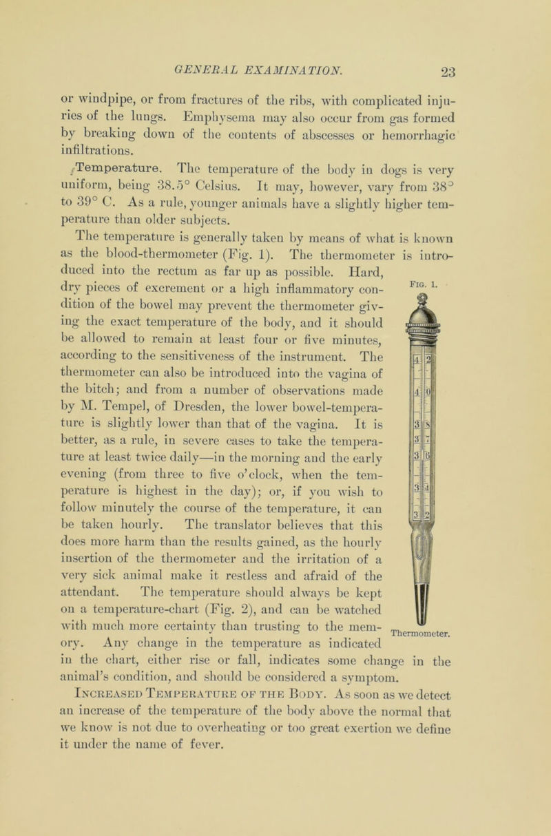 or windpipe, or from fractures of the ribs, with complicated inju- ries of the lungs. Emphysema may also occur from gas formed by breaking down of the contents of abscesses or hemorrhagic infiltrations. /Temperature. The temperature of the body in dogs is very uniform, being 38.5° Celsius. It may, however, vary from 38° to 39° C. As a rule, younger animals have a slightly higher tem- perature than older subjects. Fig. 1. The temperature is generally taken by means of what is known as the blood-thermometer (Fig. 1). The thermometer is intro- duced into the rectum as far up as possible. Hard, dry pieces of excrement or a high inflammatory con- dition of the bowel may prevent the thermometer giv- ing the exact temperature of the body, and it should be allowed to remain at least four or five minutes, according to the sensitiveness of the instrument. The thermometer can also be introduced into the vagina of the bitch; and from a number of observations made by M. Tempel, of Dresden, the lower bowel-tempera- ture is slightly lower than that of the vagina. It is better, as a rule, in severe cases to take the tempera- ture at least twice daily—in the morning and the early evening (from three to five o’clock, when the tem- perature is highest in the day); or, if you wish to follow minutely the course of the temperature, it can be taken hourly. The translator believes that this does more harm than the results gained, as the hourly insertion of the thermometer and the irritation of a very sick animal make it restless and afraid of the attendant. The temperature should always be kept on a temperature-chart (Fig. 2), and can be watched with much more certainty than trusting to the mem- ory. Any change in the temperature as indicated in the chart, either rise or fall, indicates some change in the animal’s condition, and should be considered a symptom. Increased Temperature of the Body. As soon as we detect an increase of the temperature of the body above the normal that we know is not due to overheating or too great exertion we define it under the name of fever. Thermometer.