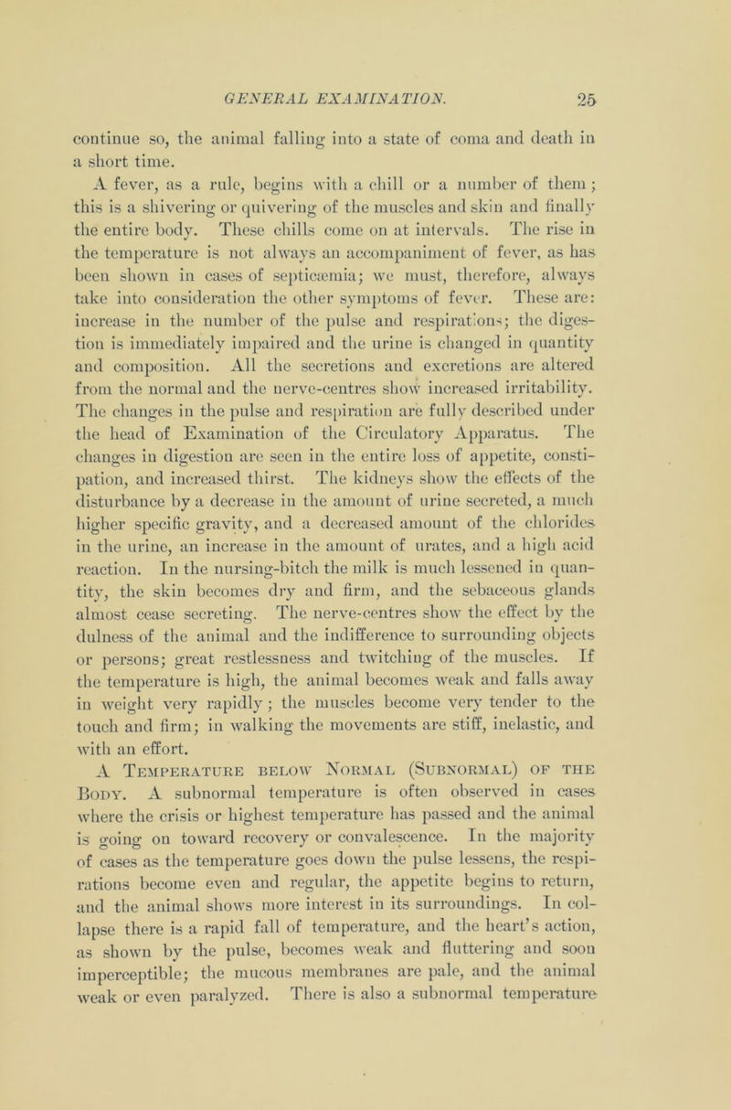 continue so, the animal falling into a state of coma and death in a short time. A fever, as a rule, begins with a chill or a number of them; this is a shivering or quivering of the muscles and skin and finally the entire body. These chills come on at intervals. The rise in the temperature is not always an accompaniment of fever, as has been shown in cases of septicaemia; we must, therefore, always take into consideration the other symptoms of fever. These are: increase in the number of the pulse and respirations; the diges- tion is immediately impaired and the urine is changed in quantity and composition. All the secretions and excretions are altered from the normal and the nerve-centres show increased irritability. The changes in the pulse and respiration are fully described under the head of Examination of the Circulatory Apparatus. The changes in digestion are seen in the entire loss of appetite, consti- pation, and increased thirst. The kidneys show the effects of the disturbance by a decrease in the amount of urine secreted, a much higher specific gravity, and a decreased amount of the chlorides in the urine, an increase in the amount of urates, and a high acid reaction. In the nursing-bitch the milk is much lessened in quan- tity, the skin becomes dry and firm, and the sebaceous glands almost cease secreting. The nerve-centres show the effect by the dulness of the animal and the indifference to surrounding objects or persons; great restlessness and twitching of the muscles. If the temperature is high, the animal becomes weak and falls away in weight very rapidly ; the muscles become very tender to the touch and firm; in walking the movements are stiff, inelastic, and with an effort. A Temperature below Normal (Subnormal) of the Body. A subnormal temperature is often observed in cases where the crisis or highest temperature has passed and the animal is going on toward recovery or convalescence. In the majority of cases as the temperature goes down the pulse lessens, the respi- rations become even and regular, the appetite begins to return, and the animal shows more interest in its surroundings. In col- lapse there is a rapid fall of temperature, and the heart’s action, as shown by the pulse, becomes weak and fluttering and soon imperceptible; the mucous membranes are pale, and the animal weak or even paralyzed. There is also a subnormal temperature