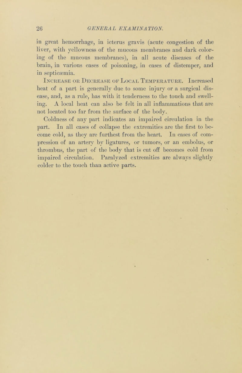 in great hemorrhage, in icterus gravis (acute congestion of the liver, with yellowness of the mucous membranes and dark color- ing of the mucous membranes), in all acute diseases of the brain, in various cases of poisoning, in cases of distemper, and in septicaemia. Increase or Decrease of Local Temperature. Increased heat of a part is generally due to some injury or a surgical dis- ease, and, as a rule, has with it tenderness to the touch and swell- ing. A local heat can also be felt in all inflammations that are not located too far from the surface of the body. Coldness of any part indicates an impaired circulation in the part. In all cases of collapse the extremities are the first to be- come cold, as they are furthest from the heart. In cases of com- pression of an artery bv ligatures, or tumors, or an embolus, or thrombus, the part of the body that is cut off becomes cold from impaired circulation. Paralyzed extremities are always slightly colder to the touch than active parts.