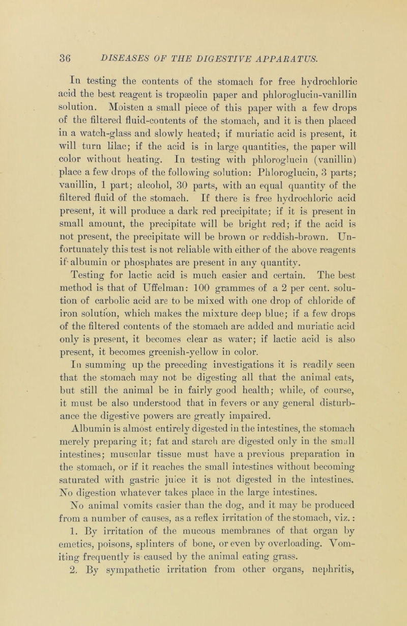 In testing the contents of the stomach for free hydrochloric acid the best reagent is tropseolin paper and phloroglucin-vanillin solution. Moisten a small piece of this paper with a few drops of the filtered fluid-contents of the stomach, and it is then placed in a watch-glass and slowly heated; if muriatic acid is present, it will turn lilac; if the acid is in large quantities, the paper will color without heating. In testing with phloroglucin (vanillin) place a few drops of the following solution: Phloroglucin, 3 parts; vanillin, 1 part; alcohol, 30 parts, with an equal quantity of the filtered fluid of the stomach. If there is free hydrochloric acid present, it will produce a dark red precipitate; if it is present in small amount, the precipitate will be bright red; if the acid is not present, the precipitate will be brown or reddish-brown. Un- fortunately this test is not reliable with either of the above reagents if-albumin or phosphates are present in any quantity. Testing for lactic acid is much easier and certain. The best method is that of Uffelman: 100 grammes of a 2 per cent, solu- tion of carbolic acid are to be mixed with one drop of chloride of iron solution, which makes the mixture deep bine; if a few drops of the filtered contents of the stomach are added and muriatic acid only is present, it becomes clear as water; if lactic acid is also present, it becomes greenish-yellow in color. In summing up the preceding investigations it is readily seen that the stomach may not be digesting all that the animal eats, but still the animal be in fairly good health; while, of course, it must be also understood that in fevers or any general disturb- ance the digestive powers are greatly impaired. Albumin is almost entirely digested in the intestines, the stomach merely preparing it; fat and starch are digested only in the small intestines; muscular tissue must have a previous preparation in the stomach, or if it reaches the small intestines without becoming saturated with gastric juice it is not digested in the intestines. No digestion whatever takes place in the large intestines. No animal vomits easier than the dog, and it may be produced from a number of causes, as a reflex irritation of the stomach, viz.: 1. By irritation of the mucous membranes of that organ by emetics, poisons, splinters of bone, or even by overloading. Vom- iting frequently is caused by the animal eating grass. 2. By sympathetic irritation from other organs, nephritis,
